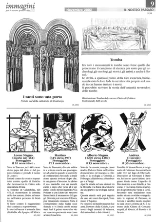 • • •
tmmagtntper le nostre parrocchie Novembre 2002 IL NOSTRO PASSATO
I santi sono una porta
Portale sud della cattedrale di Strasburgo.
Leone Magno
(morto nel 461)
Festeggiato
il lO novembre:
Nato in Toscana, nel 440 viene
eletto papa dal clero e dal po-
polo romano e prende il nome
di Leone I.
Lotterà contro le eresie e soprat-
tutto contro quella di Eutiche
che riconosceva in Cristo solo
una natura divina.
Al concilio di Calcedonia, nel
451, fa riconoscere la dottrina
delle due nature,divina ed uma-
na, nell'unica persona di Gesù
Cristo.
Si batte contro il paganesimo
che continua a sopravvivere.
La sua influenza si estende fino
alla Gallia,alla Spagna,all'Africa.
68_0903
Martino
(315 circa-397)
Festeggiato
1'11 novembre:
Nato in Pannonia,diventa milita-
re e si trova con la sua guarnigio-
ne adAmiens quando si converte
al cristianesimo. Secondo la tradi-
zione questa avviene dopo che,
in un giorno d'inverno, ha diviso
il suo mantello con un mendi-
cante e dopo che Gesù gli è ap-
parso con lo stesso mantello.va a
Poitiers e con l'aiuto del vescovo
Dario fonda il monastero di Ligu-
gé.Diventa poi vescovo diTours,
pur rimanendo monaco. Porta il
cristianesimo nella Gallia occi-
dentale e vi fonda molti mona-
steri.Sarà il primo santo che vie-
ne venerato pur senza aver cono-
sciuto il martirio. 68_0904
fr68
Tomba
Fra tutti i monumenti le tombe sono forse quelli che
presentano il campione di ricerca più vasto per gli ar-
cheologi,gli etnologi,gli storici, gli artisti,e anche i ftlo-
sofi.
Le civiltà, a qualsiasi punto della loro esistenza, hanno
manifestato la loro fede in un'altra vita proprio col mo-
do in cui hanno trattato i morti.
Si potrebbe scrivere la storia dell'umanità servendosi
delle tombe.
Illustrazione: Tomba del vescovo Pietro di Poitiers.
Fontevrault, XIII secolo.
Alberto Magno
(1200 circa-1280)
Festeggiato
il 15 novembre:
Andrea
(I secolo)
Festeggiato
il 30 novembre:
Nato in Germania,compie i suoi Fratello di Simon-Pietro, è origi-
studi a Padova. Entra nell'ordine nario di Cafarnao. Incontra Gesù
domenicano ed insegna la ilio-
sofia e la teologia a Colonia, a
Friburgo,a Ratisbona,a Strasbur-
go e a Parigi.
Apre la strada ad una sintesi tra
la iliosofia e la fisica diAristotele
da una parte e la teologia dall'al-
tra.
Questa strada sarà poi seguita
da uno dei suoi discepoli,Tom-
maso d'Aquino.
Fu vescovo di Ratisbona per due
anni. Dottore della Chiesa, è pa-
trono degli uomini di scienza,
dei naturalisti e dei chimici.
68_0905
sulle rive del lago di Tiberiade.
Discepolo di Giovanni il Batti-
sta, ha inteso quest'ultimo desi-
gnare Gesù come l'Agnello di
Dio.Assieme a suo fratello, a Gia-
como e Giovanni, forma il grup-
po di apostoli più vicini a Gesù.
Secondo una tradizione non
molto sicura avrebbe evangeliz-
zato la regione di Patrasso, in
Grecia e sarebbe morto martire
su una croce a forma di X. È pa-
trono della Chiesa di Costanti-
nopoli, di Grecia, di Russia e di
Scozia.
 