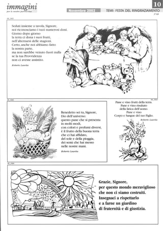 • • •
'lmmag'ln'lper le nostre parrocchie Novembre 2002
1mTEMI: FESTA DEL RINGRAZIAMENTO
N68
Seduti insieme a tavola, Signore,
noi riconosciamo i tuoi numerosi doni.
Giorno dopo giorno
la terra ci dona i suoi frutti,
nell'alternarsi delle stagioni.
Certo, anche noi abbiamo fatto
la nostra parte,
ma non sarebbe venuto fuori nulla
se la tua Provvidenza
non ci avesse assistito.
Roberto Laurita
Ir'
68_1003
Pane e vino frutti della terra.
Pane e vino risrutato
della fatica dell'uomo.
Benedetto sei tu, Signore,
Dio dell'universo:
questo pane che si presenta
in molti modi,
con colori e profumi diversi,
è il frutto della buona terra
che ci hai affidato,
del sole e della pioggia,
dei semi che hai messo
nelle nostre mani.
Roberto Laurita
Grazie, Signore,
- per questo mondo meraviglioso
che non ci siamo costruiti.
Insegnaci a rispettarlo
e a farne un giardino
C::~~~~~~~~~~~!ì!~~di fraternità e di giustizia.
 