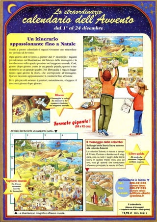 Un itinerario
appassionante rtno a Natale
Grazie a questo calendario i ragazzi vivranno uno straordina-
rio periodo diAvvento.
Ogni giorno dell'Avvento, a partire dall Odicembre, i ragazzi
prenderanno un'illustrazione dal blocco delle immagini e la
incolleranno sullo spazio previsto nel supporto murale. Così,
giorno dopo giorno, come in un grande puzzle, questo si tra-
sformerà in un grande quadro. Nel libro-guida i ragazzi legge-
ranno ogni giorno la storia che corrisponde all'immagine.
Questo racconto appassionante li condurrà fmo al Natale.
Per i più piccoli saranno i genitori, naturalmente, a leggere il
racconto giorno dopo giorno.
Blocco
1.f, ,i,,,IIfe I
(88x92 cm)
Il messaggio della colomba
Sui luoghi della Storia Sacra assieme
alla colomba Sulamit
La colomba Sulamit, è vissuta al tempo
di Cristo. Curiosa e desiderosa di viag-
giare, volò su tutti i luoghi della Storia
Sacra. In questo modo visse, uno ad

uno, tutti gli episodi che condussero
all'evento principale, la nascita di Gesù. - - -
Il calendario
(blocco di immagini
+ supporto murale + libro-guida)
 