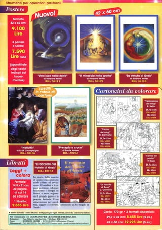 Strumenti per operatori pastorali L_..:::.::!!::...Ji!iaI!IIiiiiiiliiilììL:Jìii_Iii____..__iiiiE:::....;':
Posters
Natività
di P. de Champaigne
Rifo: 301O()
Libretti
Leggi +
colora
Formato:
14,8x21 cm
20 pagine,
di cui 16
da colorare
II racconto del
Natale di Gesù
Rifo: 40 I H2
La storia della nascita
di Gesù è raccontata in
modo chiaro ed avvin-
cente. I bambini e i ra-
gazzi potranno colorare
facilmente i disegni in
bianco e nero, seguen-
do il proprio gusto e la
propria fantasia. Ecco
un'occasione per ascol-
II miracolo nella grotta
di Barbara Helfer
Rifo: 30109
l libretto:
2.885 Lire tare, leggere o colorare. Veramente un bel regalo di
Natale!
nnostro servizio è stato ideato e sviluppato per ogni aUirità pastorale a tirafura limiWa
Per comunicare con IMMAGINI PER LE NOSTRE PARROCCHIE
Redazione: Sac. Roberto Laurita, Italia o Telefono: 434 / 86116
Posta: EDIZIONI OBELIA o B.P.15· F-67610 LaWantzenau (Francia)
Abbonamenti: Te.: 800·781378 o Fax: 800-791375 (numeri verdi) o email: editions.obelia@online.fr
La venuta di Gesù
di Barbara Helfer
Rifo: 30110
 