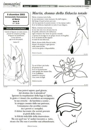 • • •
tmmagtntper le nostre parrocchie Anno B 8 dicembre 2002 IMMACOLATA CONCEZIONE DI MARIA
N°69
8 dicembre 2002
Immacolata Concezione
di Maria
Maria, donna della fiducia totale
Anno B
Le 1,26-38
SALMO RESPONSORIALE
Cantate al Signore un canto nuovo,
perché ha compiuto prodigi.
Il Signore ha manifestato
la sua salvezza
agli occhi dei popoli.
Salmo 97
Maria, creatura tutta bella,
la tua esistenza è stata immune, fin dall'origine,
dal fango di quel primo peccato
che ha sporcato la nostra storia e vi ha messo radici.
In te la bellezza risplende in tutto il suo fulgore.
Maria, creatura tutta buona,
la tua vita non reca alcuna traccia
di quella cattiveria che influenza
ogni creatura che viene in questo mondo
e spesso la avvolge in un gorgo oscuro di fragilità.
In te la bontà di Dio appare
in tutta la sua dolcezza.
Maria, donna della fiducia totale,
donaci di metterci ogni giorno
nelle mani di Dio
con la tua gioia e disponibilità.
Roberto Laurita
Tu sei il fiore più bello
di questa terra.
In te si riconoscono
tutti quelli che amano Dio.
A te si affidano
quanti lo cercano
con cuore di figli.
Roberto Laurita
Cosa potevi sapere, quel giorno,
del destino che ti attendeva?
Ignoravi la trepidazione della fuga in Egitto,
le gioie e i timori che avrebbero accompagnato
la sua crescita - da bambino a uomo -,
lo strappo causato dalla sua partenza,
l'entusiasmo che avrebbe creato
tra i poveri e i semplici,
il dolore lacerante che avresti provato
ai piedi della croce,
la felicità indicibile della risurrezione.
Ma con quel tuo sì andavi incontro a tutto,
sicura che Dio non ti avrebbe mai abbandonata.
Roberto Laurita
69 0202
69 0203
 