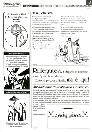 • • •
'tmmag'tn'tper le nostre parrocchie
15 dicembre 2002
3a Domenica di Awenlo
Anno B
Gv l, 6...28
SALMO RESPONSORIALE
L'anima mia magnifica il Signore
e il mio spirito esulta in Dio,
mio salvatore,perché ha guardato
l'umiltà della sua serva.
D'ora in poi tutte le generazioni
mi chiameranno beata. Le 1, 46-48
3a DOMENICA DI AWENTO
Giovanni rispose loro: lo battezzo con
acqua, ma in mezzo a voi sta uno
che voi non conoscete.
E tu, chi sei?
Giovanni non era il Messia,
né il grande profeta.
Non viveva nel lusso o nell'agiatezza.
Non aveva un tetto che lo proteggeva
o un letto su cui riposare.
Giovanni battezzava nell'acqua.
Viveva sulle rive del Giordano,
accogliendo quelli che venivano a lui
e invitandoli alla conversione.
Giovanni era il precursore,
la voce che grida nel deserto:
Preparate le strade al Signore!
E tu, chi sei?
Dove vivi e come vivi?
Qual è la tua strada
e il senso della tua esistenza?
30 DOMENICA DI AWENTO
N°69
Una voce ti parla: la intendi?
Qualcuno attraversa accanto a te
i deserti di questo mondo: lo vedi?
Sei diventato anche tu il Tempio di
Dio?
E tu, chi sei? Dov'è il tuo Dio?
È nei templi del consumismo?
Oppure gli hai preparato una strada
dentro il tuo cuore?
Thierry Lareher
I-
69_0304
Rallegratevi, il Signore è in mezzo
a voi. Aprite bene gli occhi. ,
CerLo, è piccolo e fragile, ma e qui!
Abbandonare il vocabolario messianico
La parola messianon ha sempre lo stesso significato e forse, proprio per questo,
i cristiani dovrebbero rinunciare al vocabolario messianico quando parlano di
Gesù. In tal modo il dialogo tra ebrei e cristiani verrebbe liberato da un ostacolo
superfluo: non chiamiamo più messia colui che, chiaramente, supera in ogni
aspetto i'attesa messianica di Israele.
In questo modo Gesù non apparirebbe più agli ebrei come colui che, secondo la
pretesa cristiana, nega ali'ebraismo il diritto di esistere dal momento che ha già
portato a compi-
mento, 2000 anni
fa,le antiche pro-
messe.
Charles Waekenheim
Messia fiI889M
 