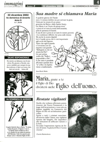 • • •
t,mmagt,nt,per le nostre parrocchie
22 dicembre 2002
4a domenica di Awenfo
Anno B
Le 1,26-38
SALMO RESPONSORIALE
Ho stretto un'alleanza con il mio
eletto. Ho giurato a Davide, mio
servo: stabilirò per sempre la tua
discendenza, ti darò un trono che
duri nei secoli. Salmo 88
L'angelo Gabriele disse a Maria: Ti saluto,
o piena di grazia, il Signore è con te.. .
Lo Spirito Santo scenderà su di te,
su te stenderà la sua ombra la potenza
dell'Altissimo. Colui che nascerà sarà
dunque santo e chiamato Figlio di Dio.
III40 DOMENICA DI AWENTO
N°69
Sua madre si chiamava Maria
A qualche giorno del Natale
non c'è nessun dubbio: sta per arrivare la gioia.
Gioia per la venuta di un uomo
generato da Maria e dallo Spirito Santo.
Lei, Maria, è un frutto di questa terra
e porta in sé tutta la storia dell'umanità,
tutta la speranza di Israele.
È una di noi e porta in sé tutte le nostre povertà
e la condizione difficile che pesa sulle donne.
Ma anche la nostra dignità!
Lei è l'umile serva, che è così importante
agli occhi del Signore.
Tanto che egli la guarda
e l'avvicina con un (
rispetto così grande!  -;:-~
Rallegrati, tu che sei ~ ~)~
amata da Dio!. ~ ~
Lei, per prima, --..s-- I.~
vedrà che Nulla è ___~ ;?}
impossibile a Dio. 'cL:
E che tutto è possibile §ball'uomo quando dice ~t.1
sì a Dio e lo Spirito
viene a trasformarlo. '
Jean·Marie Bedez
Maria, grazie a te
il Figlio di Dio f 1 cl Il'divenLerà anche i8io e uomo.
Restate vigilanti
Quello che vediamo affermato poten-
temente dal Nuovo Testamento è la
legge dell'incarnazione, e non solo un
legame tangibile tra l'annuncio del
Regno di Dio ed un'istituzione parti-
colare.
Spetta a tutti i cristiani esercitare,
all'interno della Chiesa, una vigilanza
ispirata dal Vangelo, che impedisce
alle istituzioni di soffocare l'amore e
la fede.
Secondo l'espressione ripresa da Ire-
neo di Lione,la gloria di Dio è l'uomo
vivente.
Charles Wackenheim
 