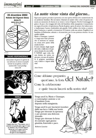 • • •
tmmagtntper le nostre parrocchie Anno B 25 dicembre 2002
25 dicembre 2002
Natale del Signore Gesù
Anno B
MESSA DELLA NonE
Le 2,1-14
SALMO RESPONSORIALE
Annunziate di giorno in giorno la
sua salvezza, in mezzo ai popoli
narrate la sua gloria, a tutte le
nazioni dite i suoi prodigi.
Salmo 96
NATALE
rangelo disse loro: Non temete, ecco vi
annunzio una grande gioia: oggi vi è nato
un salvatore, che è il Cristo Signore.
Questo per voi il segno: troverete
un bambino avvolto in fasce,
che giace in una mangiatoia.
N°69
La notte viene vinta dal giorno...
Ogni anno questo periodo si presenta con uno spirito di festa ed è caratterizzato da
un ambiente familiare. Ma noi siamo chiamati ad andare oltre: a fare di questa me-
moria un momento di ritorno in se stessi e verso il Signore. Perché il messaggio di
gioia e di pace che irraggia dal volto del bambino della mangiatoia è innanzitutto
un segno di novità e di giovinezza. Parola di gioia e gesto di amore che traboccano,
e trasformano l'uomo, rendendolo più grande. Cielo stellato che invita a contem-
plare l'universo, e quindi a riconoscere il Creatore nella sua azione. Fragilità di un
bambino di Betlemme, adorato e riconosciuto per la sua potenza eterna e la sua
umiltà visibile.
Maria e Giuseppe, i pastori
e i magi sono tutte persone
che si mettono in cammi-
no, senza aver paura della
strada da fare.
Il tutto ritmato dagli angeli
del cielo e dalla luce di spe-
ranza donata da una stella.
È NATALE ogni volta che
una donna, un uomo, un
giovane, cercano di sostitui-
re il grigiore quotidiano
con i colori e i sapori della
vita!
Alain Donius
Come abbiamo preparato
d
l
quest'anno, la festa e
Come la celebreremo
Natale?
e quale traccia lascerà nella nostra vita?
Vengo anch'io, Maria e Giuseppe,
a contemplare assieme a voi
il bambino Gesù,
deposto nella mangiatoia.
Vengo anch'io per lasciarmi inondare
dalla sua luce e dalla sua bontà.
Vengo per ritrovare la speranza
e per provare una dolcezza
inusuale.
Vengo per ritrovare la forza
di costruire ogni giorno
giustizia, fraternità e pace.
Roberto Laurita
 
