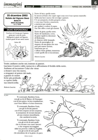 • • •
tmmagtntper le nostre parrocchie Anno B 25 dicembre 2002 NATALE DEL SIGNORE
25 dicembre 2002
Natale del Signore Gesù
Anno B
MESSA DELl:AURORA
Le 2, 15-20
SALMO RESPONSORIALE
Una luce si è levata per il giusto,
gioia per i retti di cuore.
Rallegratevi, giusti, nel Signore,
rendete grazie al suo santo nome.
Salmo 96
Notte di luce, quella notte.
In mezzo al buio che copre ogni cosa con il suo spesso mantello
brilla una luce nuova che avvolge i pastori.
C'è un annuncio, rivolto proprio a loro,
e con esso !'invito a muoversi,
a mettersi per strada
per andare a vedere il segno
che Dio offre a tutti gli uomini.
Notte di gioia, quella notte.
Notte di trambusto, certo,
di passi rapidi in direzione
di Betlemme,
al chiarore delle lampade.
Notte di meraviglia e di
stupore, di una gioia che non
può più essere taciuta,
trattenuta per sé
e allora viene gridata, trasmessa
a tutti quelli che si incontrano.
Roberto Laurita
Venite, andiamo anche noi, insieme ai pastori.
Lasciamo il nostro caldo cantuccio e affrontiamo il freddo della notte.
Andiamo ad incontrare Colui che viene
a donarci una vita nuova,
a strapparci al potere del male,
a guarire le nostre
ferite più profonde,
a coprirci della
sua misericordia.
Roberto Laurita
Ti contemplo, Bambino Gesù,
con gli occhi di Maria e di Giuseppe:
con la loro gioia e la loro trepidazione,
con il loro affetto e la loro tenerezza.
Ti contemplo, Bambino Gesù,
con gli occhi dei pastori:
con il loro stupore,la loro sorpresa,
la sensazione di trovarsi davanti
ad una creatura straordinaria,
che cambierà la storia.
Ti contemplo, Bambino Gesù,
con gli occhi di tutti quelli
che ti cercano con cuore sincero
e che vengono incoraggiati
dalla tua povertà e dalla tua fragilità,
con gli occhi di tutti quelli
che attendono da te la gioia e la pace.
Roberto Laurita
N °69
690602
 