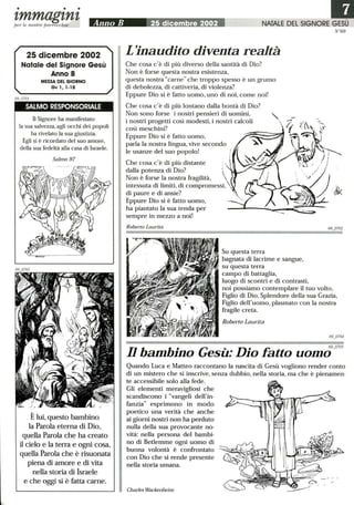 • • •
tmmagtntper le nostre parrocchie Anno B 25 dicembre 2002 NATALE DEL SIGNORE GESÙ
25 dicembre 2002
Natale del Signore Gesù
Anno B
MESSA DEL GIORNO
Gv 1,1-18
SALMO RESPONSORIALE
Il Signore ha manifestato
la sua salvezza, agli occhi dei popoli
ha rivelato la sua giustizia.
Egli si è ricordato del suo amore,
della sua fedeltà alla casa di Israele.
Salmo 97
È lui, questo bambino
la Parola eterna di Dio,
quella Parola che ha creato
il cielo e la terra e ogni cosa,
quella Parola che è risuonata
piena di amore e di vita
nella storia di Israele
e che oggi si è fatta càrne.
L'inaudito diventa realtà
Che cosa c'è di più diverso della santità di Dio?
Non è forse questa nostra esistenza,
questa nostracarne che troppo spesso è un grumo
di debolezza, di cattiveria, di violenza?
Eppure Dio si è fatto uomo, uno di noi, come noi!
Che cosa c'è di più lontano dalla bontà di Dio?
Non sono forse i nostri pensieri di uomini,
i nostri progetti così modesti, i nostri calcoli
così meschini?
Eppure Dio si è fatto uomo,
parla la nostra lingua, vive secondo
le usanze del suo popolo!
Che cosa c'è di più distante
dalla potenza di Dio? 
Non è forse la nostra fragilità, 
intessuta di limiti, di compromessi, 
di paure e di ansie?
Eppure Dio si è fatto uomo,
ha piantato la sua tenda per
sempre in mezzo a noi!
Roberto Laurita
Su questa terra
bagnata di lacrime e sangue,
su questa terra
campo di battaglia,
luogo di scontri e di contrasti,
N °69
noi possiamo contemplare il tuo volto,
Figlio di Dio, Splendore della sua Grazia,
Figlio dell'uomo, plasmato con la nostra
fragile creta.
Roberto Laurita
Il bambino Gesù: Dio fatto uomo9_0705
Quando Luca e Matteo raccontano la nascita di Gesù vogliono render conto
di un mistero che si inscrive, senza dubbio, nella storia, ma che è pienamen-
te accessibile solo alla fede.
Gli elementi meravigliosi che
scandiscono i vangeli dell'in-
fanzia esprimono in modo
poetico una verità che anche
ai giorni nostri non ha perduto
nulla della sua provocante no-
vità: nella persona del bambi-
no di Betlemme ogni uomo di
buona volontà è confrontato
con Dio che si rende presente
nella storia umana.
Charles Wackenheim
 