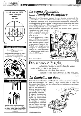 • • •
IDtmmagtntper le nostre parrocchie Anno B 29 dicembre 2002 SANTA FAMIGLIA
N°69
29 dicembre 2002
Santa Famiglia
Anno B
Le 2,22-40
SALMO RESPONSORIALE
Lodate il Signore e invocate
il suo nome,
proclamate tra i popoli le sue opere.
Cantate a lui canti di gioia,
meditate tutti i suoi prodigi. Sal 104
SANTA FAMIGLIA
Maria e Giuseppe portarono il bambino a
Gerusalemme. come è scritto nella Legge
del Signore. Quando ebbero tutto compiuto,
fecero ritorno in Galilea, alla loro città
di Nazaret.
La santa Famiglia,
una famiglia esemplare
A Natale avete senz'altro gustato la gioia di ritrovarvi davanti al presepio,nella dlie-
sa parrocchiale o in una stanza della vostra casa.A noi piace,in genere,contempla-
re la grotta di Betlemme, anche se in essa troviamo delle persone talmente ecce-
zionali da sembrare irreali:al di fuori della corsa,almeno della nostra corsa,quella
siamo obbligati ad affrontare all'interno della famiglia, in mezzo a tutte le preoccu-
pazioni che riguardano la salute,i soldi,il futuro...
Ma non dobbiamo sbagliarci! Gesù non ha fatto finta di essere uomo e quindi ha
conosciuto come noi le gioie fa-
miliari, ma anche la povertà, le
angosce dell'esilio, l'incompren-
sione dei vicini.
La santa Famiglia, però, è esem-
plare perché ha saputo sempre
rimettersi in cammino e ricono-
scere nella sua storia le chiama-
te,la presenza e l'azione di Dio.
Anche le nostre famiglie saranno
esemplari se noi sappiamo far
posto a Dio e ci lasciamo guida-
re da lui,attraverso ombre e luci,
sui sentieri del Vangelo.
Mons. Christian Kratz
Dio stesso è fami8lia,
Relazione, Trinità. Le nostre famiglie umane
sono state create a sua immagine
ed in esse circola il suo imore,
perché l'uomo possa trovarvi la vita e la gioia.
La famiglia: un dono
Le relazioni di un bambino con i fratelli e le sorelle non sono meno impor-
tanti del suo rapporto con i genitori. E se la famiglia gioca un ruolo così
importante è perché noi non la scegliamo. La vera dedizione sociale, infatti,
consiste nel sacrificarsi
per ciò che noi non sce-
gliamo, per ciò che può
esserci sgradito, ma che
in ogni caso si impone.
È questo il vantaggio del-
le piccole comunità, di
quelle che sono a misura
d'uomo. E per il bambino
la famiglia è proprio
questa piccola comunità
per eccellenza, che egli
non ha scelto, ma che
Dio ha scelto per lui.
Charles Wackenheim
 