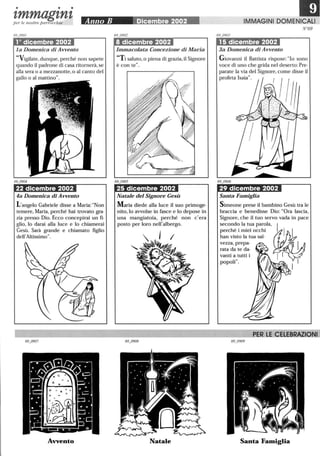 • • •
tmmagtntper le nostre parrocchie Anno B Dicembre 2002
10 dicembre 2002
la Domenica di Avvento
Vigilate, dunque, perché non sapete
quando il padrone di casa ritornerà, se
alla sera o a mezzanotte, o al canto del
gallo o al mattino.
22 dicembre 2002
4a Domenica di Avvento
L'angelo Gabriele disse a Maria:Non
temere, Maria, perché hai trovato gra-
zia presso Dio. Ecco concepirai un fi-
glio, lo darai alla luce e lo chiamerai
Gesù. Sarà grande e chiamato figlio
dell'Altissimo.
Avvento
8 dicembre 2002
Immacolata Concezione di Maria
Ti saluto, o piena di grazia, il Signore
è con te .
25 dicembre 2002
Natale del Signore Gesù
Maria diede alla luce il suo primoge-
nito,lo avvolse in fasce e lo depose in
una mangiatoia, perché non c'era
posto per loro nell'albergo.
Natale
IMMAGINI DOMENICALI
N°69
15 dicembre 2002
3a Domenica di Avvento
Giovanni il Battista rispose: lo sono
voce di uno che grida nel deserto:Pre-
parate la via del Signore, come disse il
profeta Isaia.
29 dicembre 2002
Santa Famiglia
l'ER LE CELEBRAZIONI
Santa Famiglia
 