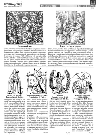 • • •
mzmmagznzper le nostre parrocchie Dicembre 2002 Il NOSTRO PASSATO
N °69
Incarnazione
Come possiamo rappresentare Dio? Ecco un grande interro-
gativo che si sono posti gli iconoclastidella Riforma. Ed ecco
un esempio di risposta,edito a Strasburgo nel 1529.Dio è rap-
presentato con il tetragramma,le quattro lettere che formano
il suo nome in ebraico, l'Alfa e 1'0mega e il triangolo della
Trinità. AI Padre è attribuita 1'0nnipotenza, al Figlio la Giusti-
zia, allo Spirito Santo la Misericordia. Dio si manifesta attra-
verso la creazione. Gli angeli sono a pieno titolo nel triangolo
divino, mentre gli uomini - Adamo - fanno parte sia del mon-
do di Dio che di quello della creazione terrestre 69_1101
Nicola (IV secolo)
Festeggiato il 6 dic.:
La leggenda che avvolge la sua
vita lo rese molto celebre. Si sa
che fu vescovo a Mira,inAsia Mi-
nore e che fu imprigionato du-
rante la persecuzione di Diocle-
ziano, che avrebbe partecipato
al concilio di Nicea contro l'aria-
nesimo (325) . La leggenda gli
attribuisce la risurrezione dei tre
bambini assassinati e messi nel
sale da un albergatore oppure lo
mostra mentre getta dalla fine-
stra tre borse d'oro dentro la ca-
sa di un vicino che,per mancan-
za di denaro, rischiava di desti-
nare le tre figlie alla prostituzio-
ne.In Europa il 6 dicembre i ra-
gazzi ricevono dolci e regali. È il
patrono della Lorena, della Rus-
sia e degli scolari. 69_1103
Ambrogio (340 circa-397)
Festeggiato il 7 dic.:
Nato a Treviri, diventa governa-
tore romano della Liguria. È
ancora catecumeno quando il
popolo lo elegge vescovo di
Milano. Viene battezzato e ordi-
nato vescovo in otto giorni (7
dicembre 374).
Numerosi sono i suoi sermoni
e abbondante la sua produzio-
ne scritta.
Contribuisce alla conversione
di Agostino, che battezza nel
387. Impone una penitenza
pubblica all'imperatore Teodo-
sio dopo la sanguinosa repres-
sione con cui era stata fermata
la ribellione popolare di Tessa-
Ionica. È un Padre della Chiesa
Latina.
Incarnazione (seguito)
Diirer, invece, non ha alcun problema al riguardo. Nel 1511 egli
firma questa incisione che rappresenta la Santa Famiglia. Questo
piccolo bambino che Giuseppe e Maria presentano ai nonni, è
Dio che si è manifestato in Gesù Cristo. I suoi genitori non vivo-
no in Palestina al tempo del re Erode,ma sono dei bravi borghesi
tedeschi del 16° secolo. La loro sembra quasi una passeggiata
domenicale! Maria è vestita a festa, con un cappello di rose sulla
testa.Giuseppe,invece, ha tolto,per rispetto il suo berretto di pel-
liccia, mentre Gioacchino sgrana una cordicella per la preghiera,
antenata del Rosario. 69_1102
Stefano
(morto verso il 36)
Festeggiato il 26 dic.:
Gli Atti degli Apostoli sono
l'unica fonte che ci parla di lui.
Si pensa che sia un ebreo elle-
nista di Gerusalemme.
Appartiene al gruppo dei sette
diaconi, designati per sollevare
gli apostoli di una parte dei lo-
ro compiti e per seguire da vi-
cino la distribuzione equa dei
beni.
Invita gli ebrei a convertirsi a
Dio. Davanti al Sinedrio fa una
infiammata professione di fede,
che gli costerà la lapidazione.È
il patrono di molte diocesi di
Europa.
Caterina Labouré
(1806-1876)
Festeggiata il 30 dic.:
Nata in una famiglia di agricol-
tori della Cote d'Or (Francia) ,
entra a 24 anni tra le Figlie della
Carità. Fin dal suo primo anno
di noviziato la Vergine le appa-
re e le chiede di far coniare una
medaglia che reca l'iscrizione:
O Maria, concepita senza pec-
cato, pregate per noi che ricor-
riamo a voi. Per tutta la sua
vita sarà a servizio dei malati e
degli anziani e le apparizioni
che riceverà dalla Vergine ver-
ranno divulgate solo dopo la
sua morte. La medaglia, che la
Vergine le richiese, viene chia-
mata miracolosa. Caterina è
stata canonizzata nel 1947.
69_1106
 