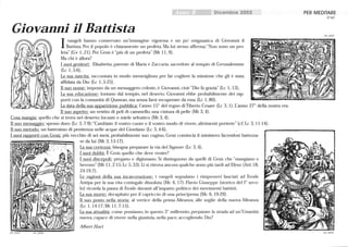 Dicembre 2002
Giovanni il Battista
I vangeli hanno conservato un'immagine vigorosa e un po' enigmatica di Giovanni il
Battista. Per il popolo è chiaramente un profeta. Ma lui stesso afferma: Non sono un pro-
feta (Gv 1,21). Per Gesù è più di un profeta (Mt Il,9).
Ma chi è allora?
I suoi genitori: Elisabetta, parente di Maria e Zaccaria, sacerdote al tempio di Gerusalemme
(Lc 1,5-6).
La sua nascita: raccontata in modo meraviglioso per far cogliere la missione che gli è stata
affidata da Dio (Lc 1, 5-25).
Il suo nome: imposto da un messaggero celeste, è Giovanni, cioè Dio fa grazia (Lc 1, 13),
La sua educazione: lontano dal tempio, nel deserto. Giovanni ebbe probabilmente dei rap-
porti con la comunità di Qumran, ma senza farsi recuperare da essa (Lc 1, 80) .
La data della sua apparizione pubblica: l'anno 15° del regno di Tiberio Cesare (Lc 3, 1). L'anno 2r della nostra era.
Il suo aspetto: un vestito di peli di cammello, una cintura di pelle (Mt 3, 4).
Cosa mangia: quello che si trova nel deserto: locuste e miele selvatico (Mt 3,4).
Il suo messaggio: spesso duro (Lc 3, 7-9):Cambiate il vostro cuore e il vostro modo di vivere, altrimenti perirete (cf. Lc 3, 11-14).
Il suo metodo: un battesimo di penitenza nelle acque del Giordano (Lc 3,4-6).
I suoi rapporti con Gesù: più vecchio di sei mesi, probabilmente suo cugino. Gesù comincia il ministero facendosi battezza-
'.
69_0005 69_0006
re da lui (Mt 3, 13-17) .
La sua certezza: bisogna preparare la via del Signore (Lc 3,4).
I suoi dubbi: È Gesù quello che deve venire?
I suoi discepoli: pregano e digiunano. Si distinguono da quelli di Gesù che mangiano e
bevono (Mt 11,2-15; Lc 5,33). Li si ritrova ancora qualche anno più tardi ad Efeso (Atti 18,
24-19,7).
Le ragioni della sua incarcerazione: i vangeli segnalano i rimproveri lanciati ad Erode
Antipa per la sua vita coniugale dissoluta (Mc 6, 17). Flavio Giuseppe (storico del l° seco-
lo) ricorda la paura di Erode davanti all'impatto politico dei movimenti battisti.
La sua morte: decapitato per il capriccio di una principessa (Mc 6, 19-29).
Il suo posto nella storia: al vertice della prima Alleanza, alle soglie della nuova Alleanza
(Lc 1, 14-17;Mt 11,7-15).
La sua attualità: come possiamo, in questo 3° millennio, preparare la strada ad un'Umanità
nuova, capace di vivere nella giustizia, nella pace, accogliendo Dio?
Albert Hari
PER MEDITARE
N °69
69_0007
69_00015
 