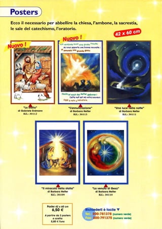 Posters)
Ecco il necessario per abbellire la chiesa, l'ambone, la sacrestia,
le sale del catechismo, l'oratorio.
42 X 60 cm
La 
di Gabriele Erdrnann
Rif.: 30112
NUOVO!
Lc.h verklinde ellch elne groBe Frellde:
Je 0..:5 appone lIne bome no..velle :
VI Gtw.nzIo Iancs grande gioia:
He..te bt e..c.h der Retter geboren J
Cette  est nè otre sallve..r.
Oggi è nato 1 salvatore.
L'annunciazione
di Barbara Helfer
Rif.: 30113
di Barbara Helfer
Rif.: 30111
II miracolo nella sfalla
di Barbara Helfer
La venu a di Gesù
di Barbara Helfer
Rif.: 30110Rif.: 30109
Posfer 42 x 60 cm
6,50 €
A partire da 3 posters
a scelta:
5,80 € l'uno
erll è facile T
0-781378 (numero verde)
~iIiMI, OO-791375 (numero verde)
 