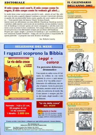 EDITORIALE
n mio corpo così com'è, il mio corpo come lo
sogno, il mio corpo come lo vedono gli altri...
So molto bene come vorrei essere, perché lo vedo...dentro di me! Ma, ahi-
mé, sono la sola a saperlo. Eppure continuo a cercare i mezzi per diventa-
re quella che mi piacerebbe tanto essere, quella che sarei capace di essere
se... n. Sono parole tratte dal famoso DiariodiAnna Franck.
Questo mese noi affrontiamo un tema difficile:l'handicap. Handicap motorio
o psichico,dalla nascita o provocato da un incidente,da una malattia.I porta-
tori di handicap si trovano spesso ad essere emarginati, e talvolta sono essi
stessi a non accettare la loro condizione. Nel campo della ricerca, poi, come
in certi processi, si sta affermando sempre più un rifiuto dell'handicap.
Proprio per capire meglio i portatori di handicap e per sensibilizzarci alla
loro situazione il padre Petitfrère - belga, che nel suo paese è responsabile di
questa pastorale - ci propone una serie di testi e di disegni.
Sac. Roberto Laurita
I ragazzi scoprono la Bibbia
Leggi Tr
La via della croce CO/OIfO
J.-' KlEFFER
CH.POHSARD
Formato : 14,8 x 21 cm,
20 pagine di cui
16 da colorare
1 IibreHo: 2.885 Lire
Un percorso doloroso,
drammatico
Una strada in salita verso il Cal-
vario, la collina in cui verrà
piantata la croce e sarà messo
a morte. È la via della croce.
Itinerario di sofferenza, ma an-
che d'amore. Gesù la percorre
stremato, mentre sente su di sé
l'odio, la cattiveria di molti. Ma
il suo amore è sempre più for-
te del male, degli insulti e dei
tradimenti.
La via della croce
Rif.: 40205
Richiederla è facile:
I§.L 800-781378 (numero verde)
Fax: 800-791375 (numero verde)
e-mail: edifions.obelia@online.fr
D -u-o servizio è stato ideato e srilappato per ogni aWvità pastorale a Cirabrra limitata.
Per comunicare con
IMMAGINI PER LE NOSTRE PARROCCHIE
Redazione: Sac. Roberto Laurita, Italia, Telefono: 434 / 86116
Posta: EDIZIONI OBELIA, B.P.15 • F-67610LaWantzenau(Francia)
Abbonamenti: Te!': 800-781378 • Fax: 800-791375 (numeri verdi) • email: editions.obelia@online.fr
IL CALENDARIO
. ~~~~~-
Convegno nazionale
al Palazzo dell'UNESCO
Mercoledì delle Ceneri
- comincia lo Quaresima
Vivere lo missione oggi
Sessione di riflessione e di condivisione
per preti e diaconi, proposta dalla
Missione di Francia
Riunione dilavoro della Commissione
della Comunità di Chiese in missione,
di ambito
protestan-
te.
~I
 
