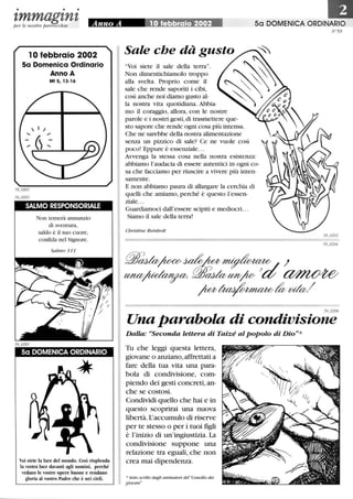 • • •
zmmagznzp er le nostre parrocchie
10 febbraio 2002
5a Domenica Ordinario
Anno A
Mt 5,13-16
SALMO RESPONSORIALE
Non temerà annunzio
di sventura,
saldo è il suo cuore,
confida nel Signore.
Salmo 111
Sa DOMENICA ORDINARIO
Voi siete la luce del mondo. Così risplenda
la vostra luce davanti agli uomini, perché
vedano le vostre opere buone e rendano
gloria al vostro Padre che è nei cieli.
50 DOMENICA ORDINARIO
Sale che dà gusto
Voi siete il sale della terra.
Non dimentichiamolo troppo
j
alla svelta. Proprio come il
sale che rende saporiti i cibi,
così anche noi diamo gusto al-
la nostra vita quotidiana. Abbia-
mo il coraggio, allora, con le nostre
parole e i nostri gesti,di trasmettere que-
sto sapore che rende ogni cosa più intensa.
Che ne sarebbe della nostra alimentazione
senza un pizzico di sale? Ce ne vuole così
poco! Eppure è essenziale...
Avvenga la stessa cosa nella nostra esistenza:
abbiamo l'audacia di essere autentici in ogni co-
sa che facciamo per riuscire a vivere più inten-
samente.
E non abbiamo paura di allargare la cerchia di
quelli che amiamo, perché è questo l'essen-
ziale...
Guardiamoci dall'essere scipiti e mediocri. ..
Siamo il sale della terra!
Christine Reinbolt
N°59
59 0206
Una parabola di condivisione
Dalla: uSeconda lettera di Taiz~ al popolo di Dio*
Tu che leggi questa lettera,
giovane o anziano, affrettati a
fare della tua vita una para-
bola di condivisione, com-
piendo dei gesti concreti, an-
che se costosi.
Condividi quello che hai e in
questo scoprirai una nuova
libertà. L'accumulo di riserve
per te stesso o per i tuoi figli
è l'inizio di un'ingiustizia. La
condivisione suppone una
relazione tra eguali, che non
crea mai dipendenza.
*testo scritto dagli animatori del Concilio dei
giovani
 