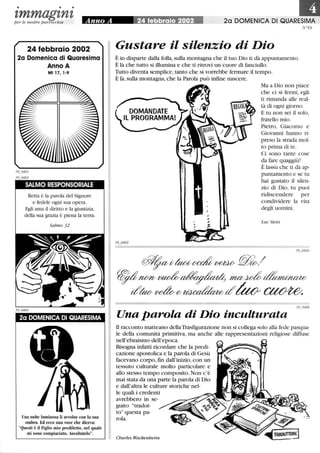 • • •
zmmagznzper le nostre parrocchie
24 febbraio 2002
2a Domenica di Quaresima
Anno A
Mt 17, 1-9
SALMO RESPONSORIALE
Retta è la parola del Signore
e fedele ogni sua opera.
Egli ama il diritto e la giustizia,
della sua grazia è piena la terra.
Salmo 32
2a DOMENICA DI QUARESIMA
Una nube luminosa li avvolse con la sua
ombra. Ed ecco una voce che diceva:
Questi è il Figlio mio prediletto, nel quale
mi sono compiaciuto. Ascoltatelo.
III2a DOMENICA DI QUARESIMA
N°59
Gustare il silenzio di Dio
È in disparte dalla folla,sulla montagna che il tuo Dio ti dà appuntamento.
È là che tutto si illumina e che ti ritrovi un cuore di fanciullo.
Tutto diventa semplice, tanto che si vorrebbe fermare il tempo.
È là,sulla montagna, che la Parola può inftne nascere.
Ma a Dio non piace
che ci si fermi, egli
ti rimanda alle real-
tà di ogni giorno.
E tu non sei il solo,
fratello mio.
Pietro, Giacomo e
Giovanni hanno ri-
preso la strada mol-
to prima di te.
Ci sono tante cose
da fare quaggiù!
È lassù che ti dà ap-
puntamento e se tu
hai gustato il silen-
zio di Dio, tu puoi
ridiscendere per
condividere la vita
degli uomini.
Luc Stein
~~t/!ua;~ ~ ~./
~nff/V~~ m~~
t?~~{!/~t?tUo ~
Una parola di Dio inculturata
Il racconto matteano dellaTrasfigurazione non si collega solo alla fede pasqua-
le della comunità primitiva, ma anche alle rappresentazioni religiose diffuse
nell'ebraismo dell'epoca.
Bisogna infatti ricordare che la predi-
cazione apostolica e la parola di Gesù
facevano corpo,fm dall'inizio, con un
tessuto culturale molto particolare e
allo stesso tempo composito. Non c'è
mai stata da una parte la parola di Dio
e dall'altra le culture storiche nel-
le quali i credenti
avrebbero in se-
guito tradot-
to questa pa-
rola.
Charles Wackenheim
 