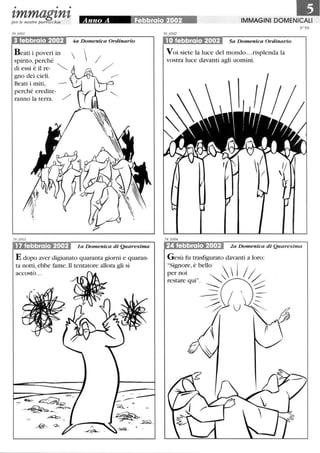• • •
tmmagtntper le nostre parrocchie
3 febbraio 2002
Beati i poveri in
spirito, perché
di essi è il re-
gno dei cieli.
Beati i miti,
perché eredite-
ranno la terra.
17 febbraio 2002
4a Domenica Ordinario
  //
1a Domenica di Quaresima
E dopo aver digiunato quaranta giorni e quaran-
ta notti, ebbe fame. Il tentatore allora gli si
accostò...
~.
_-€?~: .-;b.
IMMAGINI DOMENICALI
10 febbraio 2002 5a Domenica Ordinario
V oi siete la luce del mondo...risplenda la
vostra luce davanti agli uomini.
N°59
24 febbraio 2002 2a Domenica di Quaresima
G esù fu trasfigurato davanti a loro:
Signo~e, è bello   j /
per nOI . I
restare qui. ~G)?----- ...-----  _ -
-- ---- ----
~ U~
 