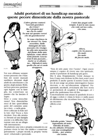• • •
tmmagtntper le nostre parrocchie Febbraio 2002 TEMA: l:HANDICAP
N°59
Adulti portatori di un handicap mentale:
queste pecore dimenticate dalla nostra pastorale
L'altro giorno cantavi:
«Lasciati guardare
da Cristo.
Ma è proprio per
me che lo canti?
Tu non sai quanto vorrei
che mi guardassero!
Se sono rinchiuso in
me stesso? No. Sono
assorbito. Dalle
immagini del mio
passato che risalgo-
no alla mia memoria
dalfiume della mia
infanzia, come altret-
tantifumetti. Lascia-
temi il mio passato...
Anche se si allonta-
na... Difenderò tutto
quello che mi si vuole
Noi non abbiamo sempre
tenuto presente che i bam-
bini dei nostri manuali
sarebbero diventati degli
adulti da catechizzare e,un
giorno, degli anziani. Molti,
nel loro percorso, perdono
ogni legame con la fami-
glia, ma conservano un
passato che ha lasciato il
segno.
Dove e come invecchie-
ranno? Non dimentichia-
moci di fare quest'ultima
parte del cammino assie-
me a loro...e nella gioia.
Dove collocare la fede nel-
la loro vita? Tocca a loro
decidere. Non alla struttu-
ra. Davanti ad una famiglia
assente o in difficoltà, !'isti-
tuzione non sia un rifugio
stile internamento.
strappare.
Ma piuttosto una vera e propria comunità in cui
possano vivere la loro vita adulta e conservare
gelosamente i propri ricordi, la propria storia
sacra, relazionale e personale.
I miei due pugni sulle
tempie. E poi la mia mano
che vola sul tuo volto,
che amo.
Allora,
capite che ho paura.
Ho male.
Sto male.
Mi faccio male.
Non di solo pane vive l'uomo. Ogni essere
umano è capace di vivere una vita spirituale,
anche il portatore di handicap più grave.
Dio li ama. Doppiamente. Crede dunque in
loro.Come essi credono in Dio.Anzi,sono i suoi
preferiti. È anche questo il nostro Credo. Den-
tro di noi sorge un primo interrogativo: hanno
ricevuto o no un'educazione religiosa? Fre-
quentarli, ascoltarli, avvicinarsi alla loro storia
ci permetterà di scegliere il linguaggio ed i
gesti che parleranno loro di Dio.
Concretamente essi amano le parabole di ieri e
di oggi, i colori e i ritmi, le feste e i mille punti
di riferimento che ricordano loro che Cristo è
un incontro
offerto a tut-
ti.
Talvolta grido: «Aiuto!.
Soprattutto di notte.
Talvolta di notte...
lo che abbatto lO banditi
con una sventagliata!
Grido... per sentire
che esisto.
 