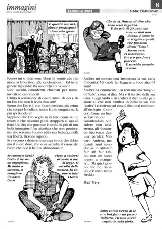 • • •
zmmagznzper le nostre parrocchie Febbraio 2002 TEMA: L:HANDICAP
Spesso mi si dice: sono liberi di venire alle riu-
nioni, ai laboratori, alle celebrazioni... Ed io in
genere rispondo: Ma sono felici di venirci?
Sono accolti, considerati, chiamati per nome,
invitati ad esprimersi?
Hanno la sensazione di essere amati, da noi e da
un Dio che non li lascia mai soli?
Sanno che Dio è lì, con il suo perdono, già prima
che scoppi la collera,anche la più sanguinosa, la
più spettacolare?
Sappiano che Dio veglia su di loro come su un
tesoro e che nessuno potrà strapparli al suo af-
fetto.Un Dio che guarisce è molto di più di una
bella immagine. Una giustizia che non punisce,
ma che restaura l'uomo nella sua bellezza, nella
sua libertà. Devono saperlo.
Se riescono a destare tenerezza in noi, che abbia-
mo il cuore duro, che cosa accadrà al cuore del
Padre che non li ha mai abbandonati?
Se conosco Gesù?
Certo. E ne so-
no orgoglioso.
Mi aiuta a
lavarmi, a
mangiare...
viene a sedersi
accanto a me.
Si legge, si
ascolta della
musica. lo co-
nosco tutti
i Gesù.Un altro ~~t,.
Gesù ~~~~~~~~~~~
N °59
Che la si finisca di dire che
sono una ragazza.
È da più di 20 anni che
sono ormai una
donna. E sono io
a scegliere quelli
che possono
dirmi «Cara.
Siamo seri:
ci osservano.
lo vivo perfarvi
piacere.
E sorrido quando
vi amo.
Andrea mi mostra con insistenza la sua carta
d'identità. Mi vuole far leggere a voce alta: 65
anni!
Andrea ha cominciato un trattamento lungo e
difficile, come si dice. Ma è il sorriso della sua
casa. E oggi Andrea rivendica il diritto alla pen-
sione (il che non cambia in nulla la sua vita
attiva) e assieme ad essa il diritto al rinfresco,
all'orologio d'oro
ecc. Come un bra-
vo lavoratore!
Guardandolo sor-
ridere con insi-
stenza, gli doman-
do (ma senza dire
una parola): Mio
caro Andrea, ma
quanti anni sono
che sei in istituto?
30? 40? 50? Oh,
no, non mi sono
messo a piange-
re. .. Ma quel gior-
no, me ne ricor-
do, c'è stato tanto
freddo.
Petit Frère
Sono corsa verso di te
e tu haifatto un passo
indietro. Tu non avevi
capito la mia gioia.
 