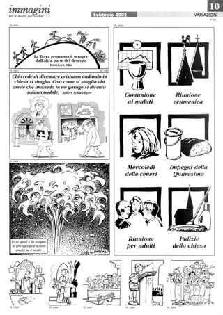 • • •
zmmagznzp er le nostre parrocchie Febbraio 2002
La Terra promessa è sempre
dall'altra parte del deserto.
Havelock Ellis
Chi crede di diventare cristiano andando in
chiesa si sbaglia. Così come si sbaglia chi
crede che andando in un garage si diventa
un'automobile. Albert Schweitzer
lo so qual è la sorgen-
te che sgorga e scorre
anche se è notte.
Comunione
ai malati
Mercoledì
delle ceneri
Riunione
per adulti
1mVARIAZIONI
Riunione
ecumenica
Impegni della
Quaresima
Pulizie
della chiesa
N °59
 