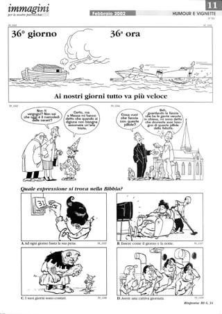 • • •
tmmagtntper le nostre parrocchie Febbraio 2002 HUMOUR E VIG!!I
36° giorno
Non ti
vergo~ni? Non sai
che oggi è il mercoledì
detle ceneri?
Certo, ma
a Messa mi hanno
detto che quando si
digiuna non biso~na
assumere un'aria
triste.
Beh,
guardando la faccia
cne ha la gente venuta
in chiesa, mi sono detto
che dovreste aver biso-
gno di ~ueste pillole
della felicifà.
Quale espressione si trova nella Bibbia?
A.Ad ogni giorno basta la sua pena.
C. I suoi giorni sono contati.
r--------------------------------------,
D .Avere una cattiva giornata. 59_ 1108
Risposta: Mt 6, 34
 