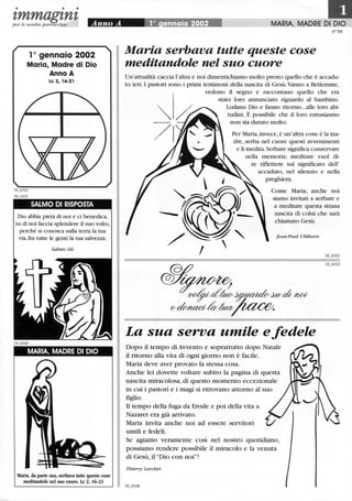• • •
zmmagznzper le nostre parrocchie
10 gennaio 2002
Maria, Madre ,di Dio
Anno A
Le 2, 16-21
SALMO DI RISPOSTA
Dio abbia pietà di noi e ci benedica,
su di noi faccia splendere il suo volto,
perché si conosca sulla terra la tua
via,fra tutte le genti la tua salvezza,
Salmo 66
MARIA, MADRE DI DIO
Maria, da parte sua, serbava tutte queste cose
meditandole nel suo cuore. Le 2, 16-21
MARIA, MADRE DI DIO
N'58
Maria serbava tutte queste cose
meditandole nel suo cuore
Un'attualità caccia l'altra e noi dimentichiamo molto presto quello che è accadu-
to ieri. I pastori sono i primi testimoni della nascita di Gesù.Vanno a Betlemme,
vedono il segno e raccontano quello che era
stato loro annunciato riguardo al bambino.
Lodano Dio e fanno ritorno...alle loro abi-
tudini. È possibile che il loro entusiasmo
non sia durato molto.
Per Maria,invece,è un'altra cosa: è la ma-
dre, serba nel cuore questi avvenimenti
e li medita,Serbare significa conservare
nella memoria; meditare vuoI di-
re riflettere sul significato dell'
accaduto, nel silenzio e nella
preghiera.
Come Maria, anche noi
siamo invitati a serbare e
a meditare questa strana
nascita di colui che sarà
chiamato Gesù.
Jean-Paul Ublhorn
La sua serva umile e fedele
Dopo il tempo di Avvento e soprattutto dopo Natale
il ritorno alla vita di ogni giorno non è facile.
Maria deve aver provato la stessa cosa.
Anche lei dovette voltare subito la pagina di questa
nascita miracolosa, di questo momento eccezionale
in cui i pastori e i magi si ritrovano attorno al suo
figlio.
Il tempo della fuga da Erode e poi della vita a
Nazaret era già arrivato.
Maria invita anche noi ad essere servitori
umili e fedeli.
Se agiamo veramente così nel nostro quotidiano,
possiamo rendere possibile il miracolo e la venuta
di Gesù, il "Dio con noi"!
Thierry Larcher
~.,
 