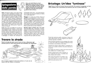 ~
Ciao, cari amici! Sono io, Luca!
;;;:, Oggi Gesù ci parla di sale e di luce...
Si tratta di immagini semplici, facili da
capire, prese dalla vita di tutti i giorni.
Insieme cercheremo di comprendere
quello che vuole dirci Gesù quando
parla di sale e di luce...
'''
Sale: AI tempo di Gesù e per molto tempo
ancora si aveva l'abitudine di mettere i cibi
sotto sale per conservarli il più a lungo possi-
bile. Del resto non c'erano né frigo, né conge-
latori e neppure scatole di conserva .. .C'era
solo il sale, questa sostanza insignificante
che, tuttavia, acquista un'importanza notevo-
le. Senza sale non si possono conservare gli
alimenti ... E se noi fossimo proprio come il sa-
le e offrissimo sapore a tutti quelli che, ogni
giorno, sono attorno a noi? E se, come il sale
negli alimenti, noi rafforzassimo il gusto di
vivere e di amare?
Luce: Che cosa ne sarebbe di noi senza la
luce? Andremmo fuori strada, e i nostri occhi
cercherebbero invano.. .Senza luce noi siamo
perduti. Pensa al faro, questa torre che si le-
va sulla costa per rischiarare e guidare le im-
barcazioni nella notte. Pensa alla fiamma di
una candela che illumina, al sole che incanta
il paesaggio, ai riverberi che rischiarano le
Trovare la strada
strade delle nostre città ... E se anche ognuno
di noi fosse una luce che illumina la nostra
vita e quella degli altri?
Moggio: È il nome di un'antica misura di
grandezza (corrispondente a circa 10 litri).
Mettere sotto il moggio o conservare qualco-
sa sotto il moggio è un'espressione che signi-
fica tener segreto. Gesù vuoi dire che, se si
accende una luce, non è certamente per te-
nerla nascosta: non avrebbe alcun senso. Se
la luce brilla, è perché tutti ne possano appro-
fittare, perché tutti ne siano rischiarati.
Rendere gloria al Padre che è nei cieli:
Vuoi dire lodare Dio, ringraziarlo, cantarlo,
pregarlo. Se siamo felici, se viviamo in modo
limpido, se siamo una luce per gli altri, se tra-
smettiamo il gusto di vivere come il sale dà
sapore agli alimenti, allora sì, tutti quelli che
ci stanno attorno saranno felici e vorranno
ringraziare Dio per quello che siamo.
Trova la strada che porta verso il sale e la luce...Attenzione agli
ostacoli, però! Ci sono tante persone che attendono con impazienza  I ./
-(0-
che tu venga a portare la luce che rischiara e il sale che dà
sapore alla vita. Allora, in cammino!
./ '
'~
o-
'r,
Bricolage: Un'idea luminosa
Oggi Gesù ci invita ad essere luce per gli altri. Per questo ti propongo un lavo-
retto semplice che ti permetterà di mostrare che sei un amico della luce.
{j
Prendi del cartoncino giallo, arancione e rosso e di-
segna delle fiamme che poi ritaglierai con molta at-
tenzione (guarda il modello).
Parla di questo lavoretto ai tuoi compagni che, come
te, sono amici della luce. Proponi ad ognuno di loro
di scrivere su una f iamma il suo nome.
Usando del cartone molto spesso e resistente co-
struisci una ca ndela ci lindrica che potrai decorare a
tuo gusto.
Poi ritaglia nel cartone un disco che servirà da base
alla candela che vi incollerai sopra.
Prendi a questo punto tutte le fiamme, la
tua e quelle dei tuoi amici, e incollale sulla
base, attorno alla candela.
Ogni volta che guarderai la candela, ti po-
trai ricordare come tu e i tuoi amici siete
degli amici della luce e dovete rischiarare
quelli che sono attorno a voi'
59 _, l05
~
~
 