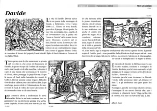 Davide
La vita di Davide: Davide nasce
in un paese delle montagne di
Giuda, a Betlemme, verso l'anno
1000 a.C.. Ultimo di sette fratelli,
pascola a il gregge di suo padre.La
sua vita assomiglia più a quella di
un avventuriero che a quella del
buon re Davidedella nostre Storie
sacre. Divenuto scudiero del re
Saul, Davide suona la cetra per dis-
sipare la melanconia del re. Esce vit-
torioso da un combattimento singo-
lare contro il gigante filisteo Golia,
si conquista il favore del popolo, l'amicizia del figlio di Saul, Gionata, e l'amore di
sua figlia, Mikal.
~tto questo non fa che aumentare la gelosia
.l del vecchio re, che cerca di sbarazzarsi di
Davide.A questo scopo dà l'ordine di imprigio-
narlo, ma Davide si dà alla macchia e diventa il
capo di una banda che scorrazza per il deserto
di Giuda, dove protegge la popolazione. Dopo
la morte di Salù, nella battaglia dei monti di
Gelboé, Davide assume senza troppe difficoltà
il titolo di re a Ebron, una città del sud. Poi, dopo
una lunga guerra civile e l'eliminazione dei suc-
cessori di Saul, le tribù del nord decidono di
riconoscerlo come re di tutto Israele.
Egli comincia allora a trasformare le tribù
israelite divise in un'unica nazione ben or-
ganizzata. Una sua decisione geniale è la scelta,
come capitale, di lilla città non israelita, in mo-
59_0005 59_0006
SII'''. Febbraio 2002 PER MEDITARE
do che nessuna tribù
la possa rivendicare.
Questa città è Gerusa-
lemme. Davide ne fa
la sua residenza, ma
anche il centro reli-
gioso del regno.Vi fa
condurre solenne-
mente l'arca dell'Alle-
anza, segno di lmione
tra le tribù e garanzia
della presenza di Yah-
N°59
59_0007
vé.In tal modo lega la religione tradizionale alla nuova capitale del re. li grande
regno di Davide, però - reso possibile dalla debolezza degli imperi vicini - non
durerà molto a lungo.Alla morte del suo successore, Salomone, le diseguaglian-
ze sociali si moltiplicano e il regno si divide.
I
l ricordo di Davide: la Bibbia conserva lill
ricordo realista, credente e nostalgico di
Davide. Realista, perché non nasconde né gli
intrighi, né il sangue versato, né le debolezze
del re (2 Samuele Il).
Credente, perché essa riconosce in Davide
l'erede delle promesse fatte ad Abramo (2
Sam 7) e gli attribuisce lilla gran parte dei
Salmi.
Nostalgico, perché nei tempi di prova evoca
l'immagine di un nuovo Davide che, per i
cristiani, si chiamerà Gesù: Oggi, nella città
di Davide, vi è nato un Salvatore (Lc 2, 11).
Albert Rari
 