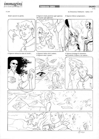 • • •
tmmagtntper le nostre parrocchie
Beati i poveri in spirito.
il Signore ridona la vista ai ciechi...
---..
Febbraio 2002 SALMO
N°59
4a Domenica Ordinario - Salmo 145
Il Signore rende giustizia agli oppressi, Il Signore libera i prigionieri...
da il pane agli affamati.. .
il Signore rialza chi è caduto,
il Signore ama i giusti...
i(( ,j -~
;t~' ! I 'r~ ',-'1
'~J~( ~ 't:;', ' ~;~,~ . I('; ' ·'
, :l'' V) ,
,',. llj~.,,)
 c'',' le'
, 
i'}'1,
. ' !'
,  :. (./.  I l' I .
  /. '
il Signore protegge lo straniero,
egli sostiene l'orfano e la vedova...
'Ì.. , '
) 'I ....
, o~·
'- ~
,'
,.-'
 