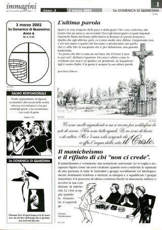 • • •
zmmagznzper le nostre parrocchie Anno A 3 marzo 2002 3a DOMENICA DI QUARESIMA
3 marzo 2002
3a Domenica di Quaresima
Anno A
Gv 4,5-42
SALMO RESPONSORIALE
Venite,applaudiamo al Signore,
acclatniamo alla roccia della nostra
salvezza.Accostiamoci a lui per
rendergli grazie,a lui acclatniamo
con canti di gioia.
Chiunque beve di quest'acqua avrà di nuovo
sete; ma chi beve dell'acqua che io gli darò,
non avrà mai più sete.
N °60
L~ultima parola
Qual è la vera sorgente della pace e della gioia? Che cosa conferisce alla
nostra vita un senso e un avvenire? Ecco gli interrogativi ai quali risponde
l'apostolo Paolo nel brano della lettera ai Romani di questa domenica.
Quello che egli afferma, però,va contro molte idee diffuse.L'importante non
è ciò noi siamo o quello che facciamo o produciamo,ma quello
che ci offre Dio: la sua grazia che è, per definizione, una gratuità
immeritata.
La prova che Dio ci ama sta nel fatto che il Cristo è mor-
to per noi, dichiara l'apostolo. Dio non è affatto come lo
crediamo noi:non è né giudice, né gendarme, né inquisitore.
Egli è nostro Padre. E la grazia è sempre la sua ultima parola.
Jean-Paul Uhlhorn
60 0104
~WlWnwd~CbadU;~/za~d'v
~d; vtvew. ~WlWIU~ ~7WWlWd;1/wm;
~d;~dIo~~~~~A~..~ /_
CI/#ktf~~ vikv.·iC lOWJuv.
Il manicheismo
e il rifiuto di chi non ci crede.
Il manicheismo è veramente una tentazione universale. Lo si voglia o no,
ognuno figura come un non credente quando non condivide le opinioni
di una persona. A tutte le latitudini i gruppi socialmente ed ideologica-
mente dominanti tendono a mettere ai margini e a squalificare i gruppi
minoritari. E il processo di rifiuto continua finché la minoranza subisce o
accetta la sua con-
dizione di inferio-
rità. La crisi scop-
pia quando
la situazio-
ne si capovol-
ge.
Charles
Wackenheim
 