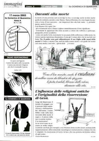 • • •
t,mmagt,nt,per le nostre parrocchie
17 marzo 2002
5a Domenica di Quaresima
Anno A
Gv 11,1 -45
SALMO RESPONSORIALE
lo spero nel Signore,
l'anima mia spera nella sua parola.
L'anima mia attende il Signore
più che le sentinelle l'aurora.
Salmo 129
5a DOMENICA DI QUARESIMA
lo sono la risurrezione e la vita; chiunque
vive e crede in me, non morrà in eterno.
50 DOMENICA DI QUARESIMA
N°60
Davanti alla morte
La morte di una persona cara sconvolge la vita e sconvolge anche la fede.Anche
quella di credenti convinte come Marta e Maria di Betania,che sono legate da ami-
cizia a Gesù. il loro percorso - dai rimproveri fmo alla fede nuda - è, probabil-
mente, anche il nostro.
CosÌ fIDiamo col capire che:
- gli avvenimenti non ci fanno cogliere immediatamente il loro significato;
- nonostante le apparenze Dio resta accanto a coloro che soffrono, e partecipa,
piangendo, alloro sconforto;
- come noi anche Gesù, nonostante la sua paura della sofferenza e della morte, ha
vissuto questa esperienza drammatica. E non gli è restato altro che la sua fede nel
~
Padre: No, il padre non può abbandonare il suo Figlio nelle mani della
morte! E Cristo è risorto! Ora, nell'ora della nostra morte o di quella dei nostri
cari, resta anche a noi solo...questa fede. J-M. Bedez
I
L'injluenza deUe religioni antiche
e foriginalità deUa risurrezione
di Gesù.
Lungi dal disprezzare il
mondo di quaggiù con
il pretesto della soprav-
vivenza o dell'immorta-
lità dell'anima, l'uomo
biblico vede nella dura
necessità della morte il
segno e il prezzo della
sua vocazione storica.
E la risurrezione?
Se ne trova come un ac-
cenno in molte religio-
ni antiche: neiVeda,per esempio, o tra i Persiani.Detto in altro modo,nessuna delle
rappresentazioni della nostra fede escatologica è esclusivamente cristiana.Ciò che
è originale è la risurrezione di Gesù e la luce che essa proietta sul destino lùtimO
di ogni uomo.
Charles Wackenheim
 