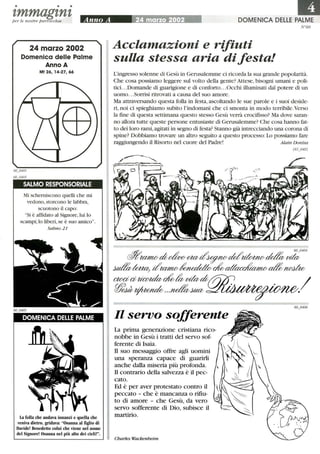 • • •
zmmagznzper le nostre parrocchie
24 marzo 2002
Domenica delle Palme
Anno A
Mt 26, 14-27, 66
SALMO RESPONSORIALE
Mi scherniscono quelli che mi
vedono,storcono le labbra,
scuotono il capo:
Si è affidato al Signore, lui lo
scampi;lo liberi, se è suo amico.
Salmo 21
DOMENICA DELLE PALME
La folla che andava innanzi e quella che
veniva dietro, gridava: Osanna al figlio di
Davide! Benedetto colui che viene nel nome
del Signore! Osanna nel più alto dei cieli!.
laDOMENICA DELLE PALME
Acclamazioni e rifiuti
sulla stessa aria di festa!
N °60
L'ingresso solenne di Gesù in Gerusalemme ci ricorda la sua grande popolarità.
Che cosa possiamo leggere sul volto della gente? Attese, bisogni umani e poli-
tici...Domande di guarigione e di conforto...Occhi illuminati dal potere di un
uomo...Sorrisi ritrovati a causa dei suo amore.
Ma attraversando questa folla in festa, ascoltando le sue parole e i suoi deside-
ri, noi ci spieghiamo subito l'indomani che ci smonta in modo terribile. Verso
la fme di questa settimana questo stesso Gesù verrà crocifisso? Ma dove saran-
no allora tutte queste persone entusiaste di Gerusalemme? Che cosa hanno fat-
to dei loro rami, agitati in segno di festa? Stanno già intrecciando una corona di
spine? Dobbiamo trovare un altro seguito a questo processo:Lo possiamo fare
raggiungendo il Risorto nei cuore dei Padre! Alain Donius
Il servo sofferente
La prima generazione cristiana rico-
nobbe in Gesù i tratti del servo sof-
ferente di Isaia.
Il suo messaggio offre agli uomini
una speranza capace di guarirli
anche dalla miseria più profonda.
Il contrario della salvezza è il pec-
cato.
Ed è per aver protestato contro il
peccato - che è mancanza o rifiu-
to di amore - che Gesù, da vero
servo sofferente di Dio, subisce il
martirio.
Charles Wackenheim
183_0402
 