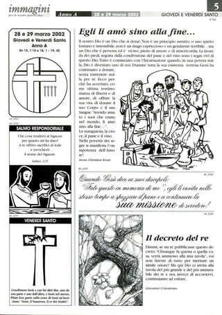 • • •
tmmagtntper le nostre parrocchie
28 e 29 marzo 2002
Giovedì e Venerdì Santo
Anno A
Gv 13,1-15 e 18, l -19,42
SALMO RESPONSORIALE
Che cosa renderò al Signore
per quanto mi ha dato?
A te offrirò sacrifici di lode
e invocherò
il nome del Signore.
Salmo 115
VENERDì SANTO
Crocifissero Gesù e con lui altri due, uno da
una parte e uno dall'altra, e Gesù nel mezzo.
Pilato fece porre sulla croce di Gesù un'iscri-
zione: Gesù, il Nazareno, il re dei Giudei.
GIOVEDì E VENERDì SANTO
N°60
Egli li amò sino allafine...
li nostro Dio è un Dio che si dona! Non è un principio astratto, o uno spirito
lontano e insensibile,non è un mago capriccioso o un gendarme terribile.. .ma
un Dio che è persona ed è vicino, pieno di amore e di misericordia. La lavan-
da dei piedi, seguita dalla condivisione del pane e del vino sono i segni vivi di
questo Dio.Tutto è cominciato con l'Incarnazione quando, in una povera stal-
la, Dio è diventato uno di noi. Durante tutta la sua esistenza terrena Gesù ha
continuato a donare,
senza trattenere nul-
la per sé. Ecco per-
ché ha accettato, co-
me ultima testimo-
nianza di libertà e di
amore, di offrire la
sua vita, di donare il
suo Corpo e il suo
Sangue.''Avendo ama-
to i suoi che erano
nel mondo, li amò
sino alla fme....
La mangiatoia,la cro-
ce,il pane e il vino.
Nella povertà dei se-
gni si manifesta l'on-
nipotenza dell'Amo-
re!
mons. Christian Kratz
Il decreto del re
Dimmi, se un re pubblicasse questo de-
creto: Chiunque fa questa o quella co-
sa, verrà ammesso alla mia tavola, voi
non fareste di tutto per meritare un
simile onore? Ma qui Dio ci invita alla
tavola del più grande e del più ammira-
bile dei re e noi, invece di accorrervi,
continuiamo ad esitare.
Giovanni Crisostomo
 