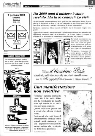 • • •
I,mmagl,nl,per le nostre parrocchie
6 gennaio 2002
Epifania
Anno A
Mt 2,1-12
SALMO DI RISPOSTA
Nei suoi giorni fiorirà la giustizia...
I re di Tarsis e delle isole porteran-
no offerte,i re degli Arabi e di Saba
offriranno tributi.
Sal 71
EPIFANIA
Videro il bambino con Maria, sua madre,
e prostratisi lo adorarono. Poi aprirono i
loro scrigni e gli offrirono in dono oro,
incenso e mirra. Mt 2,1-12
EPIFANIA
N°58
Da 2000 anni il mistero è stato
rivelato. Ma tu lo conosci? Lo vivi?
Alcuni stranieri avevano visto un astro: qualcosa che confermava la loro ricerca:
perché di fatto erano in ricerca...e si cerca solo ciò che interiormente si è già tro-
vato. E tu, sei disposto a lasciarti coinvolgere da alcuni interrogativi?
Partirono e lasciarono il loro paese. E tu? Quello che ti circonda è proprio tutto
per te?
Approdarono alla città di Gerusalemme e posero una domanda,una domanda che
riempiva il loro cuore: Dov'è il re dei Giudei che è nato? Ebbero il coraggio di
chiedere. E tu sei pronto ad importunare, pur di trovare una risposta?
Per strada incontrarono una
donna con un bambino, in
una casa. Videro in questa
scena quotidiana qualcosa
di straordinario. E tu, sei an-
cora capace di meravigliarti?
Tornarono, e non erano più
come prima. La gioia che
avevano nel cuore non veni-
va meno. E tu, sei pronto a
custodire la gioia del Natale?
Ben
yt'M7lbtf~ ~~
~la; a&!tavnaacda; ~dato ac:co&CM7U!/
Ml/Wo JIev~~~{}>~~.9
Una manifestazione
non selettiva
"Epifania" significa manifesta-
zione. Ma il Dio della Bibbia
non ha l'abitudine di manife-
starsi agli uomini in un modo
che non lascia scampo.
Questa rivelazione prende del-
le strade che talvolta ci stupi-
scono.
Così accade che tutti i popoli
cammineranno alla luce che ri-
splende su Gerusalemme, per-
ché i pagani sono associati alla
stessa eredità e alla condivisio-
ne della stessa promessa.
Charles Wackenheim
o
o
t
o
 