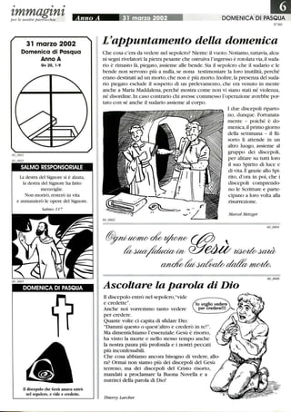 • • •
tmmagtntper le n ostre parrocchie
31 marzo 2002
Domenica di Pasqua
Anno A
Gv 20, 1-9
SALMO RESPONSORIALE
La destra del Signore si è alzata,
la destra del Signore ha fatto
meraviglie.
Non morirò, resterò in vita
e annunzierò le opere del Signore.
Salmo 117
DOMENICA DI PASQUA
Il discepolo che Gesù amava entrò
nel sepolcro, e vide e credette.
DOMENICA DI PASQUA
N°60
L'appuntamento della domenica
Che cosa c'era da vedere nel sepolcro? Niente: il vuoto. Notiamo,tuttavia,alcu-
ni segni rivelatori: la pietra pesante che ostruiva l'ingresso è rotolata via,il suda-
rio è rimasto là, piegato, assieme alle bende. Sia il sepolcro che il sudario e le
bende non servono più a nulla, se nona testimoniare la loro inutilità, perché
erano destinati ad un morto, che non è più morto.Inoltre,la presenza del suda-
rio piegato esclude il sospetto di un prelevamento, che era venuto in mente
anche a Maria Maddalena, perché mostra come non vi siano stati né violenza,
né disordine.In caso contrario chi avesse commesso l'operazione avrebbe por-
tato con sé anche il sudario assieme al corpo.
I due discepoli riparto-
no, dunque. Fortunata-
mente - poiché è do-
menica,il primo giorno
della settimana - il Ri-
sorto li attende in un
altro luogo, assieme al
gruppo dei discepoli,
per alitare su tutti loro
il suo Spirito di luce e
di vita. È grazie allo Spi-
rito, d'ora in poi, che i
discepoli comprendo-
no le Scritture e parte-
cipano a loro volta alla
risurrezione.
Marcel Metzger
Ascoltare la parola di Dio
il discepolo entrò nel sepolcro,vide
e credette.
Anche noi vorremmo tanto vedere
per credere.
Quante volte ci capita di sfidare Dio:
Dammi questo o quest'altro e crederò in te!.
Ma dimentichiamo l'essenziale: Gesù è risorto,
ha vinto la morte e nello stesso tempo anche
la nostra paura più profonda e i nostri peccati
più inconfessabili.
Che cosa abbiamo ancora bisogno di vedere, allo-
ra? Ormai non siamo più dei discepoli del Gesù
terreno, ma dei discepoli del Cristo risorto,
mandati a proclamare la Buona Novella e a
nutrirci della parola di Dio!
Thierry Larcher
 