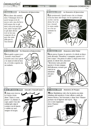 • • •
zmmagznzper le nostre parrocchie
3 marzo 2002 3a Domenica di Quaresima
Gesù disse alla samari-
tana: Chiunque beve di
quest'acqua avrà di
nuovo sete, ma chi beve
dell'acqua che io gli
darò, non avrà mai più
sete, anzi l'acqua che
io gli darò diven-
terà in lui una
sorgente di ac-
qua che zam-
pilla per la
vita eterna.
17 marzo 2002 5a Domenica di Quaresima
Gesù gridò a gran voce:
Lazzaro, vieni fuori!.
Il morto uscì con i piedi
e le mani avvolti in ben-
de,e il volto coperto da
un sudario.
28 e 29 marzo 2002
E dopo aver ricevu-
to l'aceto, Gesù
disse:Tutto è com-
piuto!.E, chinato il
capo, spirò. Uno dei
soldati gli colpì il
costato con la lancia
e subito ne uscì
sangue ed acqua.
Giovedì e Venerdì Santo
IIJIMMAGINI DOMENICALI I
1Omarzo 2002 4a Domenica di Quaresima
Egli testimoniò: Quell'uomo che si chiama
Gesù ha fatto del fango, mi ha spalmato gli
occhi e mi ha
detto:Va' a Si-
loe e lavati!
lo sono anda-
to e ho ac-
quistato la
vista.
24 marzo 2002 Domenica delle Palme
N °GO
G esù prese il pane, lo spezzò e lo diede ai disce-
poli, dicendo: Prendete e mangiate, questo è il
mio corpo.Poi prese il calice e, dopo aver reso
grazie,lo diede loro, dicendo:
Bevetene tutti, perché
questo è il mio sangue
dell'alleanza, versato per
tutti in re-
missione
dei pec-
cati.
31 marzo 2002 Domenica di Pasqua
Maria Maddalena vide che la pietra era stata
ribaltata dal sepolcro. Corse allora e andò da
Simon Pietro e da Giovanni, e disse loro: Hanno
portato via il Signore dal sepol-
cro e non sappiamo
dove l'hanno
posto!.
 