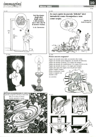 • • •
zmmagznzper le nostre parrocchie
Se è Dio
che fa il mio
vicino. perché
questo qui conti-
nua a guardare
attraverso lo
spioncino?
Questa sorgente eterna è nascosta.
Ma io so dove si trova.
Anche quando è notte.
1mMarzo 2002 VARIAZIONI
Noi facciamo
degli altri
degli amici
o dei nemici,
ma è Dio che fa
il nostro vicino.
G.·K. Chesterton
Se vuoi capire la parola 'lelicità devi
intenderla come ricompensa e non
come scopo.
N°60
Antoine de
Saint-Exupéry
60_1006
POSSO ancora sognare?
Sogno un mondo senz'odio,un mondo che s'ama.
Sogno un mondo senza disgrazie, un mondo di dolcezza.
Sogno un mondo d'amore,e lo sogno da sempre.
Sogno un mondo di condivisione,e lo sogno di età in età.
Sogno un mondo in pace,e lo sogno per sempre.
Sogno che quel che sogno non sia più un sogno.
Sogno! Sogno! Sogno! O
Posso veramente conti-
nuare a sognare un
mondo così?
un catechista
 