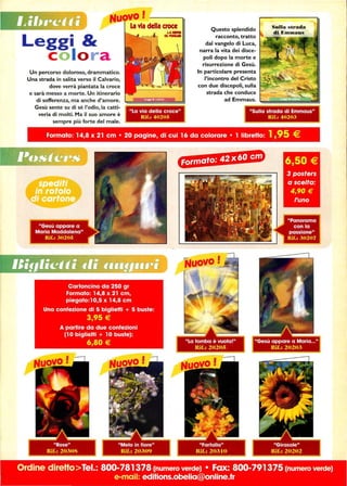 Leggi 
c o lo r a
Un percorso doloroso, drammatico.
Una strada in salita verso il Calvario,
dove verrà piantata la croce
e sarà messo a morte. Un itinerario
di sofferenza, ma anche d'amore.
Gesù sente su di sé l'odio, la catti-
veria di molti. Ma il suo amore è
sempre più forte del male.
La via della croce
Rif.: 402415
- - - -
Questo splendido
racconto, tratto
dal vangelo di Luca,
narra la vita dei disce-
poli dopo la morte e
risurrezione di Gesù.
In particolare presenta
l'incontro del Cristo
con due discepoli, sulla
strada che conduce
ad Emmaus. l.:=d~~g;;;;;;~
Formato: 14,8 x 21 cm • 20 pagine, di cui 16 da colorare • l libretto: 1,95 €
Ordine direttolei.: 800-781378 (numero verde) • Fax: 800-791375 (numero verde)
e-mail: editions.obelia@online.fr
 