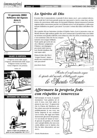 • • •
--tmmagtntper le nostre parrocchie
13 gennaio 2002
BaHesimo del Signore
Anno A
Mt 3, 13-17
SALMO DI RISPOSTA
Il Signore tuona sulle acque,
il Signore, sull'immensità delle acque.
Il Signore tuona con forza,
tuona il Signore con potenza.
Salmo 28
BATTESIMO DEL SIGNORE
Questi è il figlio mio prediletto, nel
quale mi sono compiaciuto. Mt 3, 13-17
BATTESIMO DEL SIGNORE
tr58
Lo Spirito di Dio
TI nostro Dio è sorprendente: ci prende lì dove siamo, ma è...per condurci altrove,
dove vuole lui. Così Gesù prende posto tra i peccatori e riceve,come loro,un bat-
tesimo di conversione dalla mano di Giovanni il Battista. Questi annuncia l'estrema
urgenza della conversione perché con il Messia arriva l'ora del giudizio e della sepa-
razione deflnitiva tra giusti e peccatori."La scure è ormai alla radice dell'albero ste-
rile".
Ma,a partire dal suo battesimo, ricolmo di Spirito Santo, Gesù si presenta come un
Messia diverso. Egli realizza quello che aveva annunciato il profeta Isaia:non fiùmi-
na nessuno, non giudica dall'alto,non schiaccia colui che,ferito,si trascina per terra
e non annienta colui che ha un compor-
tamento non troppo brillante.
Vuole aprire gli occhi dei cie-
chi e liberare i prigionieri.
Chiama e accompagna i
peccatori,tutti i pecca-
tori. Perché desidera che
tutti siano salvi.
Prima di dire che Dio è
"troppo buono", siamo
anche noi coscienti di es-
sere peccatori?
jean-Marie Bedez
Affermare la propria fede
con rispetto e tenerezza
Sull'esempio di Gesù, il popolo
messianico "non griderà, né al-
zerà il tono, non farà udire in
piazza la sua voce". È spiacevole
che la Chiesa del Medioevo ab-
bia voluto non solo far intendere
pubblicamente la sua voce, ma
anche imporre le sue credenze
con la forza. Ma oggi non basta
denunciare gli errori del passato.
C'è un modo di "alzare la voce",
di giocare di gomito, di rivendi-
care i propri diritti,che non con-
corda affatto con lo Spirito che
Dio ha fatto discendere sul suo
servo.
Charles Wackenheim
 