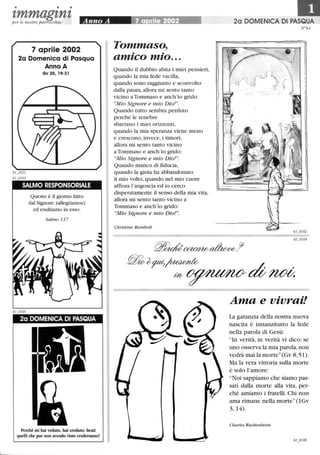 • • •
tmmagtntper le nostre parrocchie
7 aprile 2002
2a Domenica di Pasqua
Anno A
Gv 20,19-31
SALMO RESPONSORIALE
6LOJ05
Questo è il giorno fatto
dal Signore:rallegriamoci
ed esultiamo in esso.
Salmo 11 7
2a DOMENICA DI PASQUA
Perché mi hai veduto, hai creduto: beati
quelli che pur non avendo visto crederanno!
Tommaso,
• •
amIco mIo...
Quando il dubbio abita i miei pensieri,
quando la mia fede vacilla,
quando sono raggiunto e sconvolto
dalla paura, allora mi sento tanto
vicino a Tommaso e anch'io grido:
Mio Signore e mio Dio!.
Quando tutto sembra perduto
perché le tenebre
sbarrano i miei orizzonti,
quando la mia speranza viene meno
e crescono, invece, i timori,
allora mi sento tanto vicino
a Tommaso e anch'io grido:
Mio Signore e mio Dio!.
Quando manco di fiducia,
quando la gioia ha abbandonato
il mio volto, quando nel mio cuore
affiora l'angoscia ed io cerco
disperatamente il senso della mia vita,
allora mi sento tanto vicino a
Tommaso e anch'io grido:
Mio Signore e mio Dio!.
Christine Reinbolt
20 DOMENICA DI PASQUA
N°61
Ama e vivrai!
La garanzia della nostra nuova
nascita è innanzitutto la fede
nella parola di Gesù:
In verità, in verità vi dico: se
uno osserva la mia parola,non
vedrà mai la morte (Gv 8, 51).
Ma la vera vittoria sulla morte
è solo l'amore:
Noi sappiamo che siamo pas-
sati dalla morte alla vita, per-
ché amiamo i fratelli. Chi non
ama rimane nella morte(1Gv
3,14).
Charles Wackenheim
 