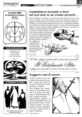 • • •
tmmagtntper le nostre parrocchie
14 aprile 2002
3a Domenica di Pasqua
Anno A
Le 24, 13-35
SALMO RESPONSORIALE
Proteggimi, o Dio,
in te mi rifugio.
Ho detto a Dio:
Sei tu il mio Signore.
Salmo 15
Stolti e tardi di cuore nel credere
alla parola dei profeti!
30 DOMENICA DI PASQUA
N °61
Camminava accanto a loro
ed essi non se ne erano accorti...
Spesso il Signore è vicinissimo a noi, come la nostra ombra. Non lo si vede e
non lo si intende, ma c'è una presenza che l'occhio umano non riesce a di-
stinguere e delle parole che l'orecchio più fme non è in grado di intendere.
Il Signore è vicino quando disperiamo di noi stessi, nel profondo dell'ango-
scia, e allora ci rivela ciò che di più prezioso c'è dentro di noi: la speranza.Il
Signore è vicino quando la collera irrigidisce tutto il nostro essere, tanto da
chiuderci ad ogni possibilità di relazione.
È accanto a noi anche quando il nostro
cuore s'apre all'altro e la nostra ma-
no si tende nel segno del perdono.
I
È accanto a noi quando proviamo
quell'assenza che ci tormenta,ma
quando tentiamo di afferrar-
lo,ci sfugge ine-
sorabilmente,la-
sciandoci però
una traccia della
sua presenza: il pane
spezzato insieme,il
suo Corpo.
Robert Riber
61 0204
~~a~~~?U»V~~
c#/@% ~u
a~~~a~cWcA!odcv~not/~
I Leggere con il cuore
Stolti e tardi di cuore nel
credere alla parola dei pro-
feti! . Anche noi, come i di-
scepoli di Emmaus, faccia-
mo fatica a credere.
Non vediamo una connes-
sione tra le promesse anti-
che e la nostra vita quoti-
diana, e dimentichiamo che
Dio è sempre di parola.
Riprendiamo, dunque, la
lettura della Bibbia, ma con
gli occhi del cuore, comin-
ciando da Mosé e da tutti i
profetie Gesù ci spiegherà
ciò che si riferiva a lui in
Itutte le Scritture.
Charles Wackenheim
 