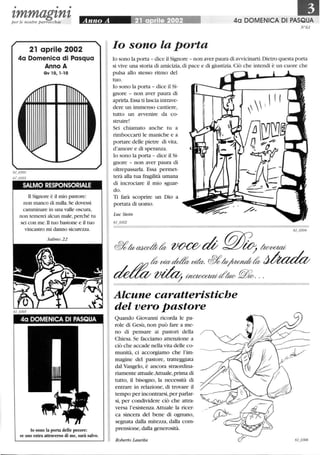 • • •
tmmagtntper le nostre parrocchie
21 aprile 2002
4a Domenica di Pasqua
Anno A
Gv 10,1-10
SALMO RESPONSORIALE
li Signore è il mio pastore:
non manco di nulla. Se dovessi
camminare in una valle oscura,
non temerei alcun male,perché tu
sei con me.li tuo bastone e il tuo
vincastro mi danno sicurezza.
40 DOMENICA DI PASQUA
lo sono la porta delle pecore:
se uno entra attraverso di me, sarà salvo.
40 DOMENICA DI PASQUA
N61
lo sono la porta
lo sono la porta - dice il Signore - non aver paura di avvicinarti. Dietro questa porta
si vive una storia di amicizia,di pace e di giustizia.Ciò che intendi è un cuore che
pulsa allo stesso ritmo del
tuo.
lo sono la porta - dice il Si-
gnore - non aver paura di
aprirla.Essa ti lascia intrave-
dere un immenso cantiere,
tutto un avvenire da co-
struire!
Sei chiamato anche tu a
rimboccarti le maniche e a
portare delle pietre di vita,
d'amore e di speranza.
lo sono la porta - dice il Si-
gnore - non aver paura di
oltrepassarla. Essa permet-
terà alla tua fragilità umana
di incrociare il mio sguar-
do.
Ti farà scoprire un Dio a
portata di uomo.
Luc Stein
61_0302
Alcune caratteristiche
del vero pastore
Quando Giovanni ricorda le pa-
role di Gesù, non può fare a me-
no di pensare ai pastori della
Chiesa. Se facciamo attenzione a
ciò che accade nella vita delle co-
munità, ci accorgiamo che l'im-
magine del pastore, tratteggiata
dal Vangelo, è ancora straordina-
riamente attuale.Attuale, prima di
tutto, il bisogno, la necessità di
entrare in relazione, di trovare il
tempo per incontrarsi,per parlar-
si, per condividere ciò che attra-
versa l'esistenza. Attuale la ricer-
ca sincera del bene di ognuno,
segnata dalla mitezza, dalla com-
prensione, dalla generosità.
Roberto Laurita
 