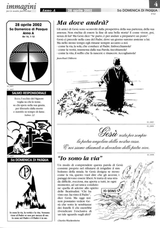 • • •
zmmagznzper le nostre parrocchie
28 aprile 2002
Sa Domenica di Pasqua
Anno A
Gv 14, 1-12
SALMO RESPONSORIALE
Ecco,l'occhio del Signore
veglia su chi lo teme,
su chi spera nella sua grazia,
per liberarlo dalla morte
e nutrirlo in tempo di fame.
Salmo 32
Sa DOMENICA DI PASQUA
lo sono la via, la verità e la vita. Nessuno
viene al Padre se non per mezzo di me.
lo sono nel Padre e il Padre è in me.
•50 DOMENICA DI PASQUA
N °61
Ma dove andrà?
Gli amici di Gesù sono sconvolti dalla prospettiva della sua partenza,della sua
assenza. Non rischia di essere la fme di una bella storia? E come vivere, poi,
senza di lui? Ma Gesù dice: Se parto, è per andare a prepararvi un posto.
Gesù ci precede nella casa del Padre,dove un giorno saremo assieme a lui.
Ma nello stesso tempo egli rimane sempre accanto a noi.
- come la via, la sola, che conduce al Padre. Imbocchiamola!
- come la verità, trasmessa dalla sua Parola.Ascoltiamola!
- come la vita, il soffio che fa nascere e rinascere.Accogliamola!
Jean-Paul Uhlhorn
61_0404
~e4Ùteda~~
~~de$v~ca2a:
W~jUMJw~CV~~;UdwvWe;
~~Io sono la via
.d?
Un modo di comprendere questa parola di G e s ù / ;;;Z, :.:h '
consiste proprio nel rifiutarsi di irrigidire il sim- /~ r;(...)jj I i·,
bolismo d~lla strada. Se Ge~ù design~ se stes.s~ (g~~:1' ù ~.~: . iiI; i
come la VIa, questo vuoI dIre che gli acceSSI, 1 ~ / . .
para?gi ~evono ~ssere liberi. Si tratta ~i ~ma st~- Q,. -;' • ~ Il:/. }v; !/ /
da difficile, rOCCIosa, ma aperta a tuttI, m ogru ,,~, i '/)!!; l.J0
momento, ad un'unica condizio- r ~: ' , é ~!
ne: quella di aderire allo spirito il.~ . ::ì th
~
delle Beatitudini. Chi ha ~~~'''~~ . 6) :- ,..., 1
visto me. ha visto il Padre, . a. ! . ~~ . ~
dice Gesù. Ma oggi noi . . -::r ~ /
non possiamo vedere Ge- .~~ /
sù che sotto le sembianze
dei fratelli. E chi oserebbe
rivendicare l'esclusiva di
un tale sguardo sugli altri?
Charles Wackenheim
} _/ ---y..-y
 