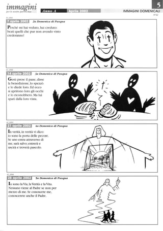 • • •
tmmagtntper le nostre parrocchie
7 aprile 2002 2a Domenica di Pasqua
Perché mi hai veduto, hai creduto:
beati quelli che pur non avendo visto
crederanno!
3a Domenica di Pasqua
Gesù prese il pane, disse
la benedizione, lo spezzò
e lo diede loro. Ed ecco
si aprirono loro gli occhi
e lo riconobbero. Ma lui
sparì dalla loro vista.
21 aprile 2002 4a Domenica di Pasqua
In verità, in verità vi dico:
io sono la porta delle pecore.
Se uno entra attraverso di
me,sarà salvo; entrerà e
uscirà e troverà pascolo.
28 aprile 2002 5a Domenica di Pasqua
lo sono la Via, la Verità e la Vita.
Nessuno viene al Padre se non per
mezzo di me. Se conoscete me,
conoscerete anche il Padre.
IMMAGINI DOMENICALI
fV061
--
 