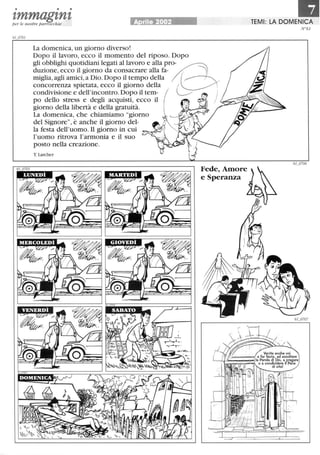 • • •
zmmagznzper le nostre parrocchie A rile 2002
La domenica, un giorno diverso!
Dopo il lavoro, ecco il momento del riposo. Dopo
gli obblighi quotidiani legati al lavoro e alla pro-
duzione, ecco il giorno da consacrare alla fa-
miglia,agli amici,a Dio. Dopo il tempo della
concorrenza spietata, ecco il giorno della
condivisione e dell'incontro. Dopo il tem-
po dello stress e degli acquisti, ecco il
giorno della libertà e della gratuità.
La domenica, che chiamiamo giorno
del Signore, è anche il giorno del-
la festa dell'uomo. Il giorno in cui
l'uomo ritrova l'armonia e il suo
posto nella creazione.
T. Larcher
Fede,Amore
e Speranza
laTEMI: LA DOMENICA
N61
 