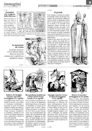 • • •
zmmagznzper le nostre parrocchie rile 2002 Il NOSTRO PASSATO
Immagini
che vengono
dalla Riforma
Questa incisione su
legno, che risale al
1430 circa,ha come
tema la buona e la
cattiva preghiera.
Delle linee collega-
no uno degli oranti
con le piaghe di Cri-
sto, grazie all'aiuto
di un angelo. Il secondo orante,invece,influenza da uno spirito cattivo,
pensa solo ai beni di questo mondo. François Arnold
La passione
di Cristo
In questa incisione
(1511) Albrecht Diirer
libera la scena dal
realismo per conferirle un
significato mistico.
Isidoro di Siviglia
(morto nel 636)
Festeggiato il 4 aprile:
Di famiglia nobile ebbe la pos-
sibilità di ricevere un'eccellen-
te formazione intellettuale e
spirittlale, da parte del fratello
maggiore,al quale succederà co-
me vescovo di Siviglia nel 599.
Compì un'opera considerevo-
le, portando a termine la con-
versione dei Visigoti dall'ariane-
simo e presiedette a Toledo al-
cuni nodi regionali.
I suoi numerosi scritti costitui-
scono una sintesi del sapere del
suo tempo. È stato proclamato
dottore della Chiesa nel 1722.
61_o804
Bernardetta Soubirous
(1844-1879) Festa
locale il 16 aprile:
Nata a Lourdes,fu testimone, all'
età di 14 anni, di 18 apparizioni
della Vergine Maria,in una grotta
di Massabielle. La dOMa che le
apparve disse di essere l'Imma-
colata Concezione, un titolo che
Pio IX !e aveva da poco ricono-
sciuto con la proclamazione del
dogma. Alla straordinarietà delle
apparizioni si aggiunge un altro
fatto: sul luogo sgorga lilla sor-
gente. Lourdes diventerà lill luo-
go importante di pellegrinaggio.
Bernardette, entrata in una con-
gregazione religiosa, fu canoniz-
zata nel 1933.
n piviale
Veste liturgica costituita da un gran-
de mantello,chiuso sul davanti. L'im-
magine che presentiamo raffigura il
vescovo Pietro di Roquefort (inizio
del 14° secolo),sepolto a Carcasson-
ne. li piviale è un mantello senza
cappuccio, chiuso sul collo da un
fermaglio circolare, sul quale è inci-
so l'agnello. li vescovo porta i guan-
ti e reca il pastorale al quale è attac-
cato un pezzo di stoffa, il sudarium
(una sorta di fazzoletto) il cui uso è
testimoniato solo in qualche diocesi
della Francia.
Viollet le Duc,morto nel 1879,si di-
Ilillga a parlare dei piviali dels uo
tempo,che anche alcuni di noi han-
no conosciuto: I piviali usati oggi
nella liturgia sono delle vere e pro-
prie prigioni per il corpo tanto sono
rigidi, pesanti e coperti di decorazio-
ni e ricami. Le povere persone co-
strette a portare questa veste, non
possono neppure muovere le brac-
cia...Quanto al cappuccio esso è
stato sostituito da una specie di pic-
colo grembiule quadrato, con fran-
ge,dagli angoli arrotondati,simili ad
elitre poco sviluppate....
N°61
Giorgio (morto verso
il 303) Festeggiato
il 23 aprile:
Marco CI secolo)
Festeggiato il 25 aprile:
Era un soldato e sarebbe stato
martirizzato in Palestina all'
epoca dell'imperatore Diocle-
ziano.All'inizio il suo culto non
è molto diffuso. Si dice, tra l'al-
tro, che avrebbe sconfitto un
terribile dragone. Saranno i cro-
ciati a sviluppare una grande
devozione verso di lui, al loro
ritorno in Europa.Diventa il pa-
trono dei cavalieri,e poi dell'In-
ghilterra. È anche il patrono de-
gli scouts.
Marco, il nome dell'evangelista
è, di fatto, il soprannome greco
di un ebreo di nome Giovanni.
GliAtti degliApostoli mostrano i
suoi rapporti con gli apostoli
Pietro e Paolo. Accompagnerà
Paolo nel corso del suo primo
viaggio missionario, prima di
rientrare a Gerusalemme. Scrive
il suo vangelo dopo il martirio di
Pietro. Una tradizione vuole che
Marco sia il fondatore della Chie-
sa di Alessandria, dove sarebbe
morto martire.Le sue reliquie fu-
rono portate,in modo rocambo-
!esco, a Venezia. li suo emblema
è un leone.
 