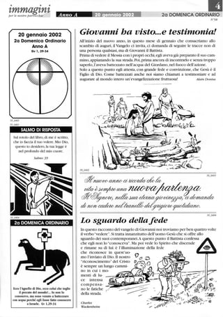 • • •
1,mmag1,n1,per le n ostre parrocchie
20 gennaio 2002
2a Domenica Ordinario
Anno A
Gv l, 29-34
SALMO DI RISPOSTA
Sul rotolo del libro,di me è scritto,
che io faccia il tuo volere. Mio Dio,
questo io desidero,la tua legge è
nel profondo del mio cuore.
Salmo 39
2a DOMENICA ORDINARIO
Ecco l'Agnello di Dio, ecco colui che toglie
il peccato del mondo!... lo non lo
conoscevo, ma sono venuto a battezzare
con acqua perché egli fosse fatto conoscere
a Israele. Gv 1,29-34
20 DOMENICA ORDINARIO
N'58
Giovanni ha visto...e testimonia!
All'inizio del nuovo anno, in questo mese di gennaio che consacriamo allo
scambio di auguri, il Vangelo ci invita, ci domanda di seguire le tracce non di
una persona qualsiasi, ma di Giovanni il Battista.
Prima di vedere il Messia con i propri occhi,egli aveva già preparato il suo cam-
mino,appianando la sua strada.Poi,prima ancora di incontrarlo e senza troppo
saperlo,l'aveva battezzato nell'acqua del Giordano,nel fuoco dell'azione.
Solo a questo punto egli attesta, con grande fede e convinzione, che Gesù è il
Figlio di Dio. Come battezzati anche noi siamo chiamati a testimoniare e ad
augurare al mondo intero un'evangelizzazione fruttuosa! Alain D onius
Lo sguardo della fede
In questo racconto del vangelo di Giovanni noi troviamo per ben quattro volte
il verbo "vedere". Si tratta innanzitutto dell'uomo Gesù che si offre allo
sguardo dei suoi contemporanei.A questo punto il Battista confessa
che egli non lo "conosceva". Ma poi vede lo Spirito che discende
e rimane su di lui: è l'illuminazione della fede
che riconosce in quest'uo-
mo l'inviato di Dio.Il nostro
"riconoscimento" del Cristo
è sempre un lungo cammi-
no in cui i mo-
menti di lu-
ce intensa
co m p e nsa- _~-;-.aiil@l;;i~~~
no le fatiche _
della strada.
Charles
Wackenheim
 