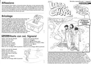Riflessione
Vorrei proporti, come sempre, un lavoretto pratico. Ma prima, se vuoi, potremmo riflet·
tere un poco insieme... Gesù cammina accanto a noi ogni giorno, proprio come ha fatto
con i due discepoli di Emmaus. Parla al nostro cuore e ci incoraggia. E si serve di altre
persone che ti incoraggiano, ti amano, ti sostengono, ti aiutano ad andare avanti... Su
chi puoi contare veramente nella tua vita? Scrivi il nome di queste persone dove ti sugo
geriscono le indicazioni che troverai qui sotto.
Bricolage
Prendi un foglietto di carta colorata per ogni persona che
vuoi ricordare. Su ognuno di essi scrivi il nome di chi
spesso ti incoraggia e ti aiuta. Puoi anche tenta·
re di fare un ritratto e magari scrivere accanto
quello che la persona indicata fa per te. Metti
tutti questi foglietti in una scatola (può trattar·
si, per esempio, di una scatola per scarpe che
avrai opportunamente decorato e abbellito). AI
mattino o alla sera, quando preferisci, fa' uscire
dalla scatola uno dei foglietti. Leggi il nome della
persona indicata e le eventuali note scritte accanto,
guarda il suo volto e, come i discepoli di Emmaus, anche tu
ti ricorderai di non essere solo sulla strade della vita.
Preghiera: Resta con noi, Signore!
Anch'io, come quei due discepoli,
talvolta sono un po' triste.
Quando scende la sera,
Anch'io, come quei due discepoli,
talvolta sono scoraggiato.
Quando non voglio più tentare niente,
~
;O
quando è buio nel mio cuore,
quando la cattiveria mi ferisce,
vieni accanto a me, Signore,
quando sono senza forze e mi trascino a fatica,
vieni accanto a me, Signore,
Resta con me: ho bisogno della tua presenza!
Anch'io, come quei due discepoli,
talvolta sono come cieco.
Quando cammino a testa bassa,
quando passo vicino ai miei amici
senza vederli,
vieni accanto a me, Signore,
non lasciarmi solo.
Resta con me: ho bisogno della tua presenza!
mostrami la strada.
Resta con me: ho bisogno della tua presenza!
-
~
1
'C)
-I
;o
Rivista mensile per i ragazzi
N°25 Aprile 2002
Testi: Christine Reinbolt
Il Signore
è veramente
risorto!
~
- c-
CI ..,.-
o
.-.:.
::::::)
~
Il terzo giorno dopo la morte di Gesù, due discepoli erono in cammino verso un villaggio di nome
Emmaus. Mentre discorrevano e discutevano insieme, Gesù in persona si accostò e camminava con
loro. Ma i loro occhi erano incapoci di riconoscerlo. Ed egli disse loro: Che sono questi discorsi che
state facendo fra vai durante il cammino?. Si fermarono, col volto triste; una di loro gli rispose: Tu
solo sei così farestiero in Gerusalemme da non sapere ciò che vi è accaduto in questi giorni?. Quando
furon vicini al villaggio, essi insistettero: Resta con noi perché si fa sera. Quando fu a tavola con loro,
prese il pane, disse la benedizione, lo spezzò e lo diede loro. Allora si aprirono loro gli occhi e lo riconob-
bero. Ma lui sparì dalla loro vista. Ed essi si dissero l'un l'altro: Non ci ardeva forse il cuore nel petto mentre
conversava con noi lungo il cammino?. Epartirono senz'indugio e fecero ritorno a Gerusalemme, dove trovaro-
-s..-
no riuniti gli Undici e gli altri che erano con loro, i quali dicevano: II Signore è veramente risarto!. (Luca 24. 13-35)
 