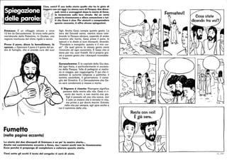 Ciao, amici! È una bella storia quella che ho la gioia di
leggere con voi oggi. La stessa sera di Pasqua, due disce·
poli, tristi e scoraggiati dopo la morte di Gesù,
' lo incontrano sulla loro strada. Ad un certo
~
~r~~!!!!!~
punto lo riconoscono e allora annunciano a tut·
ti che Gesù è vivo. Per aiutarti a comprendere
questo racconto, ti offro alcune spiegazioni.
~r
~
Emmaus: È un villaggio situato a circa
12 km da Gerusalemme. Si trova nella parte
meridionale della Palestina, in Giudea, una
regione montuosa dal clima rigido e secco.
Prese il pane, disse la benedizione, lo
spezzò.•.: Spezzare il pane è il gesto del pa-
dre di famiglia, che si prende cura dei suoi
Fumetto
(nella pagina accanto)
figli. Anche Gesù compie questo gesto. La
sera del Giovedì santo, mentre stava cele-
brando la Pasqua ebraica, sapendo di andar
incontro alla morte, Gesù prese il pane, lo
spezzò e lo diede ai suoi discepoli, dicendo:
Prendete e mangiate: questo è il mio cor-
po. Da quel giorno lo stesso gesto viene
rinnovato ad ogni eucaristia. È Gesù che si
dona per noi, suoi fratelli. Ed è proprio gra-
zie a questo gesto che i discepoli riconobbe-
ro Gesù.
Gerusalemme: È la capitale della Giu-dea.
Ad ogni festa, e particolarmente in occasio-
ne della Pasqua, folle di pellegrini si metto-
no in viaggio, per raggiungerla. È qui che ri-
siedono le autorità religiose e politiche: il
sommo sacerdote, il governatore, il consi-
glio del Sinedrio. È a Gerusalemme che Ge-
sù sarà condannato e messo a morte.
Il Signore è risorto: Risorgere significa
passare dalla morte alla vita. Gesù è ri-
sorto dai morti, e non morirà mai più.
Egli è passato ad una vita nuova, non
è solo un essere che è tornato in vita,
ma prima o poi dovrà morire. Entrato
nella vita per sempre, egli apre anche a
noi il cammino della vita.
La storia dei due discepoli di Emmaus è un po' la nostra storia..•
Anche noi camminiamo accanto a Gesù, ma i nostri occhi non lo riconoscono.
Ecco perché ti propongo di completare e colorare questa storia.
Tieni sotto gli occhi il testo del vangelo: ti sarà di aiuto.
Resta con noi!
Ègià sera.
6 /_ /104
 