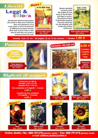 Leggi 
c o lo r a
Un percorso doloroso, drammatico.
Una strada in salita verso il Calvario,
dove verrà piantata la croce
e sarà messo a morte. Un itinerario
di sofferenza, ma anche d'amore.
Gesù sente su di sé l'odio, la catti-
veria di molti. Ma il suo amore è
sempre più forte del male.
Questo splendido
racconto, tratto
dal vangelo di Luca,
narra la vita dei disce-
poli dopo la morte e
risurrezione di Gesù.
In particolare presenta
l'incontro del Cristo
con due discepoli, sulla
strada che conduce
adEmmr.aiuis·~iiiiii;C;;iilil
Formato: 14,8 x 21 cm • 20 pagine, di cui 16 da colorare • 1 IibreHo: 1,95 €
tIfJ:J·j,C§@
Ordine direHoTel.: 800-781378 (numero verde) • Fax: 800-791375 (numero verde)
e-mail: editions.obelia@online.fr
 