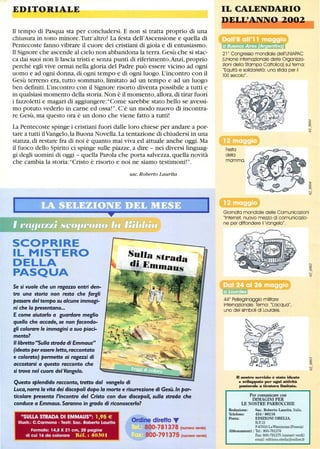 EDITORIALE
Il tempo di Pasqua sta per concludersi. E non si tratta proprio di una
chiusura in tono minore.Tutt'altro! La festa dell'Ascensione e quella di
Pentecoste fanno vibrare il cuore dei cristiani di gioia e di entusiasmo.
Il Signore che ascende al cielo non abbandona la terra.Gesù che si stac-
ca dai suoi non li lascia tristi e senza punti di riferimento.Anzi, proprio
perché egli vive ormai nella gloria del Padre può essere vicino ad ogni
uomo e ad ogni donna,di ogni tempo e di ogni luogo. L'incontro con il
Gesù terreno era, tutto sommato, limitato ad un tempo e ad un luogo
ben definiti. L'incontro con il Signore risorto diventa possibile a tutti e
in qualsiasi momento della storia.Non è il momento,allora,di tirar fuori
i fazzoletti e magari di aggiungere: Come sarebbe stato bello se avessi-
mo potuto vederlo in carne ed ossa! . C'è un modo nuovo di incontra-
re Gesù, ma questo ora è un dono che viene fatto a tutti!
La Pentecoste spinge i cristiani fuori dalle loro chiese per andare a por-
tare a tutti ilVangelo, la Buona Novella.La tentazione di chiudersi in una
stanza, di restare fra di noi è quanto mai viva ed attuale anche oggi. Ma
il fuoco dello Spirito ci spinge sulle piazze, a dire - nei diversi linguag-
gi degli uomini di oggi - quella Parola che porta salvezza, quella novità
che cambia la storia: Cristo è risorto e noi ne siamo testimoni! .
SCOPRIRE
IL MISTERO
DELLA
PASQUA
Se si vuole che un ragazzo entri den-
tro una storia non resta che fargli
passare del tempo su alcune immagi-
ni che la presentano...
E come aiutarlo a guardare meglio
quello che accade, se non facendo-
gli colorare le immagini a suo piaci-
mento?
Il libretto Sulla strada di Emmaus
(ideato per essere letto, raccontato
e colorato) permette ai ragazzi di
accostarsi a questo racconto che
si trova nel cuore del Vangelo.
sac. Roberto Laurita
SuJJa strada
di EhJhJaus
Questo splendido racconto, tratto dal vangelo di
Luca, narra la vita dei discepoli dopo la morte e risurrezione di Gesù. In par-
ticolare presenta l'incontro del Cristo con due discepoli, sulla strada che
conduce a Emmaus. Saranno in grado di riconoscerlo?
SULLA STRADA DI EMMAUS: 1,95 €
lIIustr.: C.Carmona • Testi: Sac. Roberto Laurita
Formato: 14,8 X 21 cm, 20 pagine
di cui 16 da colorare Réf.: 4030 I
Ordine diretto ...
800-781378 (numero verde)
800-791375 (numeroverde)
IL CALENDARIO
DEI.L' 20,·u,,t---.
21 0
Congresso mondiale dell'UNIAPAC
(Unione internazionale delle Organizza-
zioni della Stampa Cattolica) sul tema:
Equità e solidarietà: una sfida per il
XXI secolo,
Festa
della
mamma,
Giornata mondiale delle Comunicazioni
Internet, nuovo mezzo di comunicazio-
ne per diffondere il Vangelo,
440
Pellegrinaggio militare
internazionale, Tema: Tacqua,
uno dei simboli di Lourdes,
D nostro servizio è stato ideato
e sviluppato per ogni aUività
pastorale a Dratura limitata.
Per comunicare con
IMMAGINI PER
LE NOSTRE PARROCCHIE
Redazione: Sac. Roberto Laurita, Italia,
Telefono: 434 / 86116
Posta: EDIZIONI OBELIA,
B.P. 15
F-67610 LaWantzenauCFrancia)
Abbonamenti : Te!': 800-781378
Fax: 800-791375 (numeri verdi)
email: editions.obelia@online.tr
 