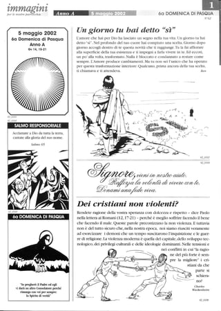• • •
zmmagznzper le nostre parrocchie
5 maggio 2002
6a Domenica di Pasqua
Anno A
Gv 14, 15-21
SALMO RESPONSORIALE
Acclamate a Dio da tutta la terra,
cantate alla gloria del suo nome.
Salmo 65
60 DOMENICA DI PASQUA
lo pregherò il Padre ed egli
vi darà un altro Consolatore perché
rimanga con voi per sempre:
lo Spirito di verità
60 DOMENICA DI PASQUA
Un giorno tu hai detto sì
L'amore che hai per Dio ha lasciato un segno nella tua vita. Un giorno tu hai
detto sì. Nel profondo del tuo cuore hai compiuto una scelta. Giorno dopo
giorno accogli dentro di te questa novità che ti raggiunge.Tu la fai affiorare
alla superficie della tua esistenza e ti impegni a farla vivere in te. Ed eccoti,
un po' alla volta, trasformato. Nulla è bloccato e condannato a restare come
sempre. L'Amore produce cambiamenti. Ma tu non sei l'unico che ha operato
per questa trasformazione interiore: Qualcuno, prima ancora della tua scelta,
ti chiamava e ti attendeva. Ben
Dei cristiani non violenti?
Rendete ragione della vostra speranza con dolcezza e rispetto - dice Paolo
nella lettera ai Romani (12, 17-21) - perché è meglio soffrire facendo il bene
che facendo il male.Queste parole preconizzano la non violenza. E tuttavia
non è del tutto sicuro che, nella nostra epoca, noi siamo riusciti veramente
ad esorcizzare i demoni che un tempo suscitarono l'inquisizione e le guer-
re di religione.La violenza moderna è quella del capitale,dello sviluppo tec-
nologico, dei privilegi culturali e delle ideologie dominanti. Nelle tensioni e
nei conflitti in cui la ragio-
ne del più forte è sem-
pre la migliore i cri-
~ G;# ( stiani da che
~...-..- C 
'---
Charles
Wackenheim
 